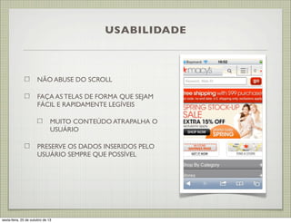 USABILIDADE

NÃO ABUSE DO SCROLL
FAÇA AS TELAS DE FORMA QUE SEJAM
FÁCIL E RAPIDAMENTE LEGÍVEIS
MUITO CONTEÚDO ATRAPALHA O
USUÁRIO
PRESERVE OS DADOS INSERIDOS PELO
USUÁRIO SEMPRE QUE POSSÍVEL

sexta-feira, 25 de outubro de 13

 