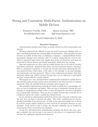 Strong and Convenient Multi-Factor Authentication on
Mobile Devices
Francisco Corella, PhD
fcorella@pomcor.com
Karen Lewison, MD
kplewison@pomcor.com
Revised September 6, 2012
Executive Summary
Authentication methods used today on mobile devices are both inconvenient and
insecure.
Ordinary passwords are diﬃcult to type on small touch-screen displays that re-
quire switching keyboards for entering digits or punctuation. They provide even less
security on mobile devices than on desktops or laptops: a typing-feedback feature
prominently displays each character after it is typed, eliminating the security pro-
vided by password input boxes that display dots in lieu of characters; and users are
motivated to choose shorter and simpler passwords, which have less entropy.
One-time passwords are often used on mobile devices due to the lack of security
of ordinary passwords. Authenticating with a one-time password requires: entering a
PIN or a password to generate or request the one-time password; obtaining the one-
time password from a hard token, a soft token, a text message, or an email message;
and entering the one-time password. This is a very cumbersome procedure. One-time
passwords aﬀord only relative security because they can be observed or intercepted
and they remain valid for several minutes.
We propose one-, two- and three-factor authentication methods for mobile devices
that provide strong security and are more convenient to use than one-time or ordinary
passwords. They are suitable both for enterprise and consumer use.
The proposed authentication methods are based on public key cryptography, but
they are easy to implement and deploy. They are easy to implement because all cryp-
tography is encapsulated in black boxes, so that developers do not have to program
any cryptographic operations. They are easy to deploy because they avoid the use of
certiﬁcates and do not require a public-key infrastructure.
In our one-factor authentication method the device uses a key-pair credential, and
the user does not have to provide any input. The device authenticates by demon-
strating knowledge of the private key. A hash of the associated public key is stored
in a device record, which is linked to a user record in an enterprise directory or user
database. If the device is lost or stolen, the key-pair credential can be revoked by
removing the device record from the database.
In our two- and three-factor authentication methods, the device also uses a key-
pair credential, but the key pair is not stored in the device; it is regenerated before
use from the additional authentication factor(s).
1
 