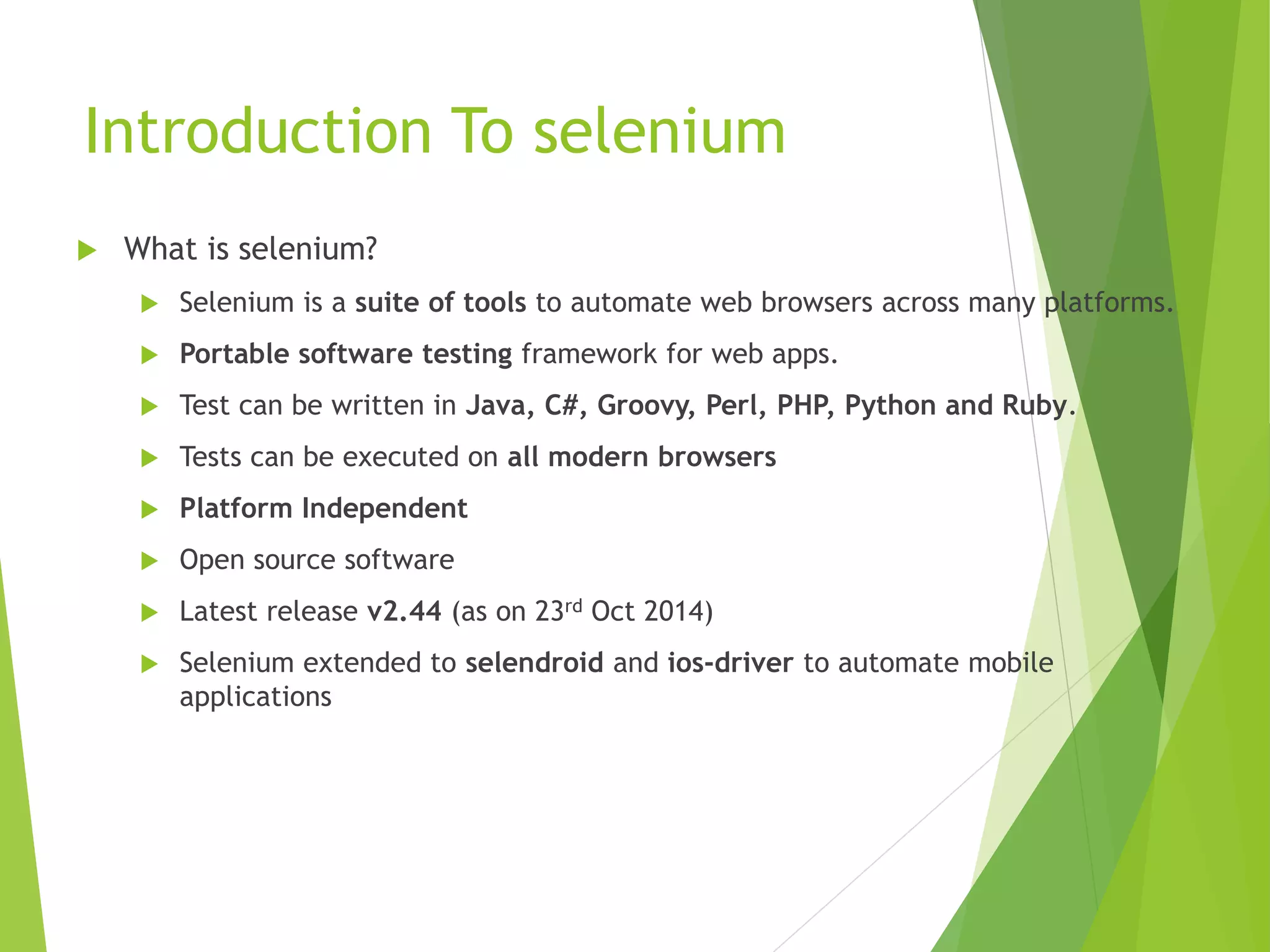 Introduction To selenium  What is selenium?  Selenium is a suite of tools to automate web browsers across many platforms.  Portable software testing framework for web apps.  Test can be written in Java, C#, Groovy, Perl, PHP, Python and Ruby.  Tests can be executed on all modern browsers  Platform Independent  Open source software  Latest release v2.44 (as on 23rd Oct 2014)  Selenium extended to selendroid and ios-driver to automate mobile applications 