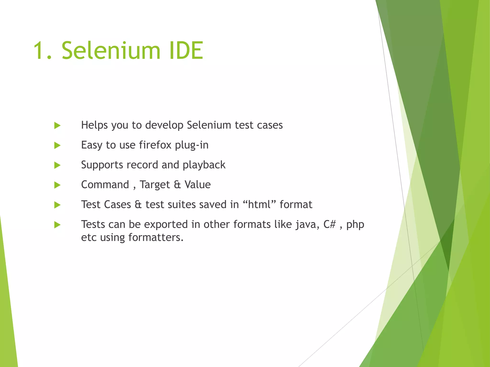 1. Selenium IDE  Helps you to develop Selenium test cases  Easy to use firefox plug-in  Supports record and playback  Command , Target & Value  Test Cases & test suites saved in “html” format  Tests can be exported in other formats like java, C# , php etc using formatters. 
