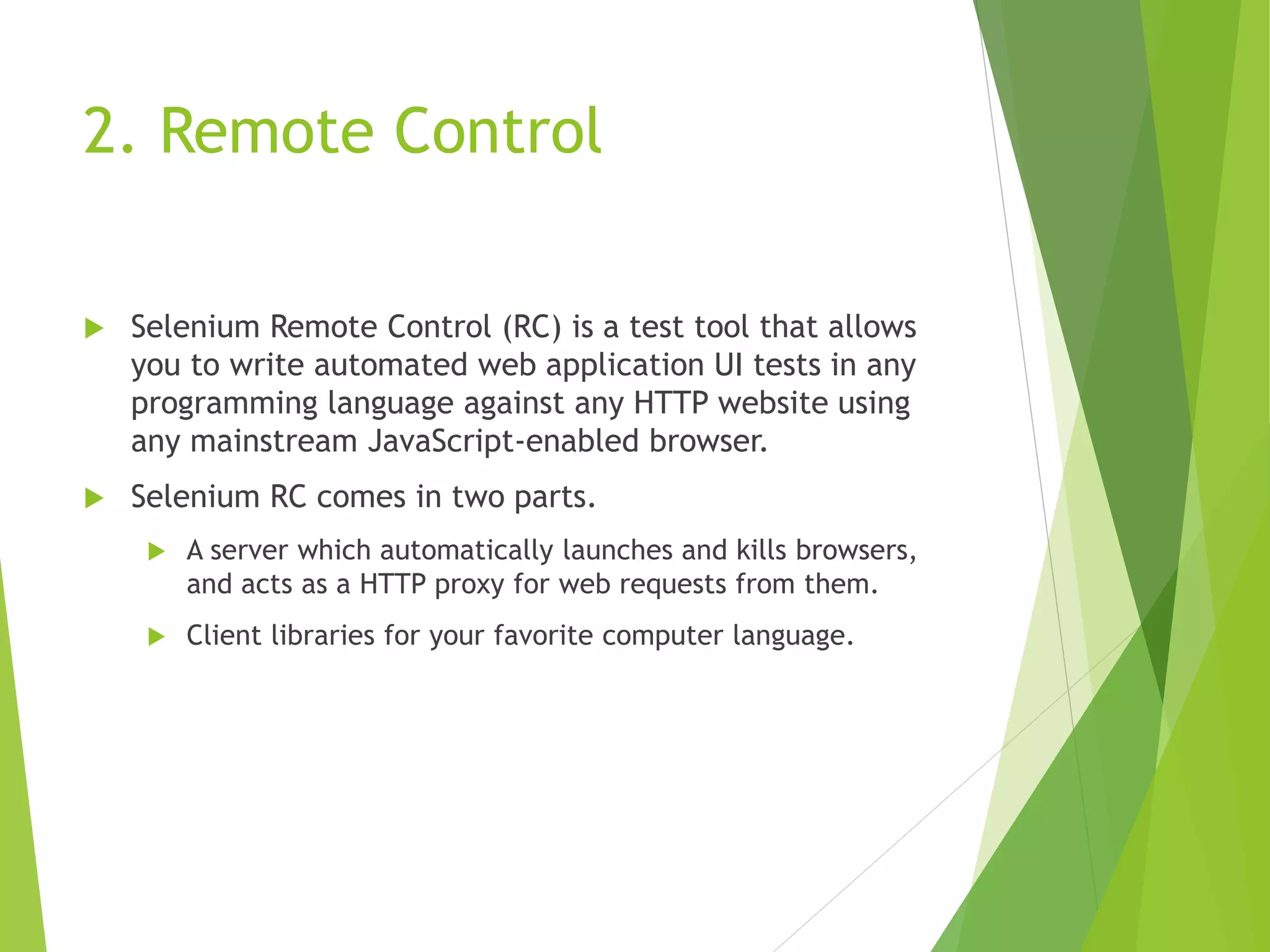 2. Remote Control  Selenium Remote Control (RC) is a test tool that allows you to write automated web application UI tests in any programming language against any HTTP website using any mainstream JavaScript-enabled browser.  Selenium RC comes in two parts.  A server which automatically launches and kills browsers, and acts as a HTTP proxy for web requests from them.  Client libraries for your favorite computer language. 