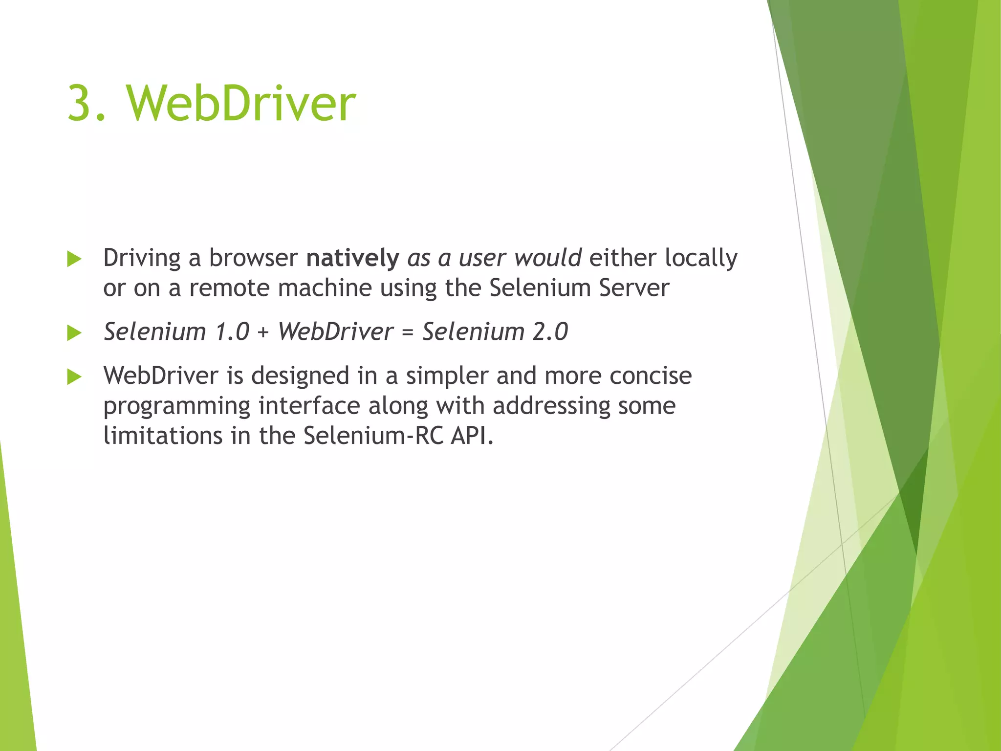 3. WebDriver  Driving a browser natively as a user would either locally or on a remote machine using the Selenium Server  Selenium 1.0 + WebDriver = Selenium 2.0  WebDriver is designed in a simpler and more concise programming interface along with addressing some limitations in the Selenium-RC API. 