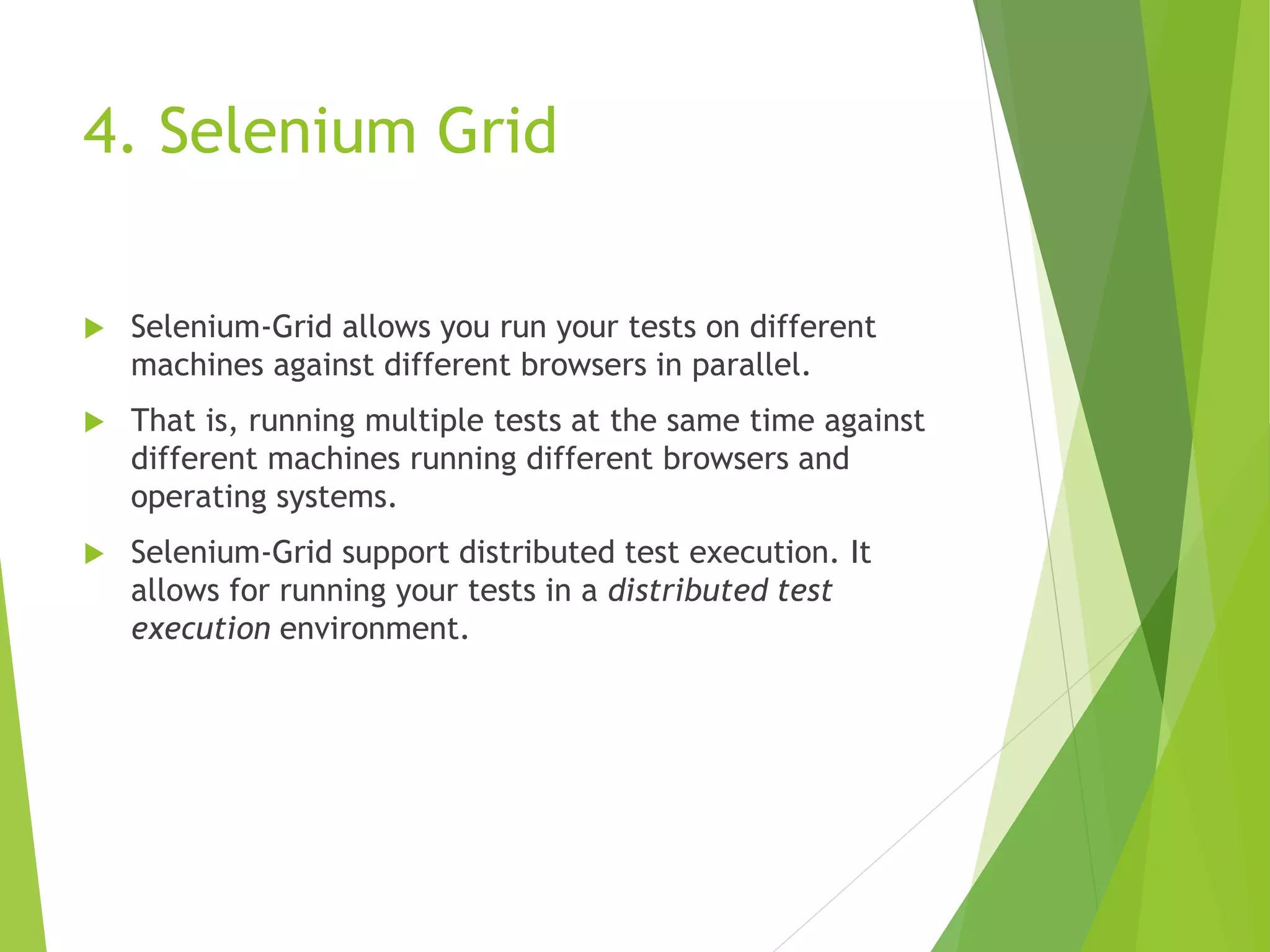4. Selenium Grid  Selenium-Grid allows you run your tests on different machines against different browsers in parallel.  That is, running multiple tests at the same time against different machines running different browsers and operating systems.  Selenium-Grid support distributed test execution. It allows for running your tests in a distributed test execution environment. 