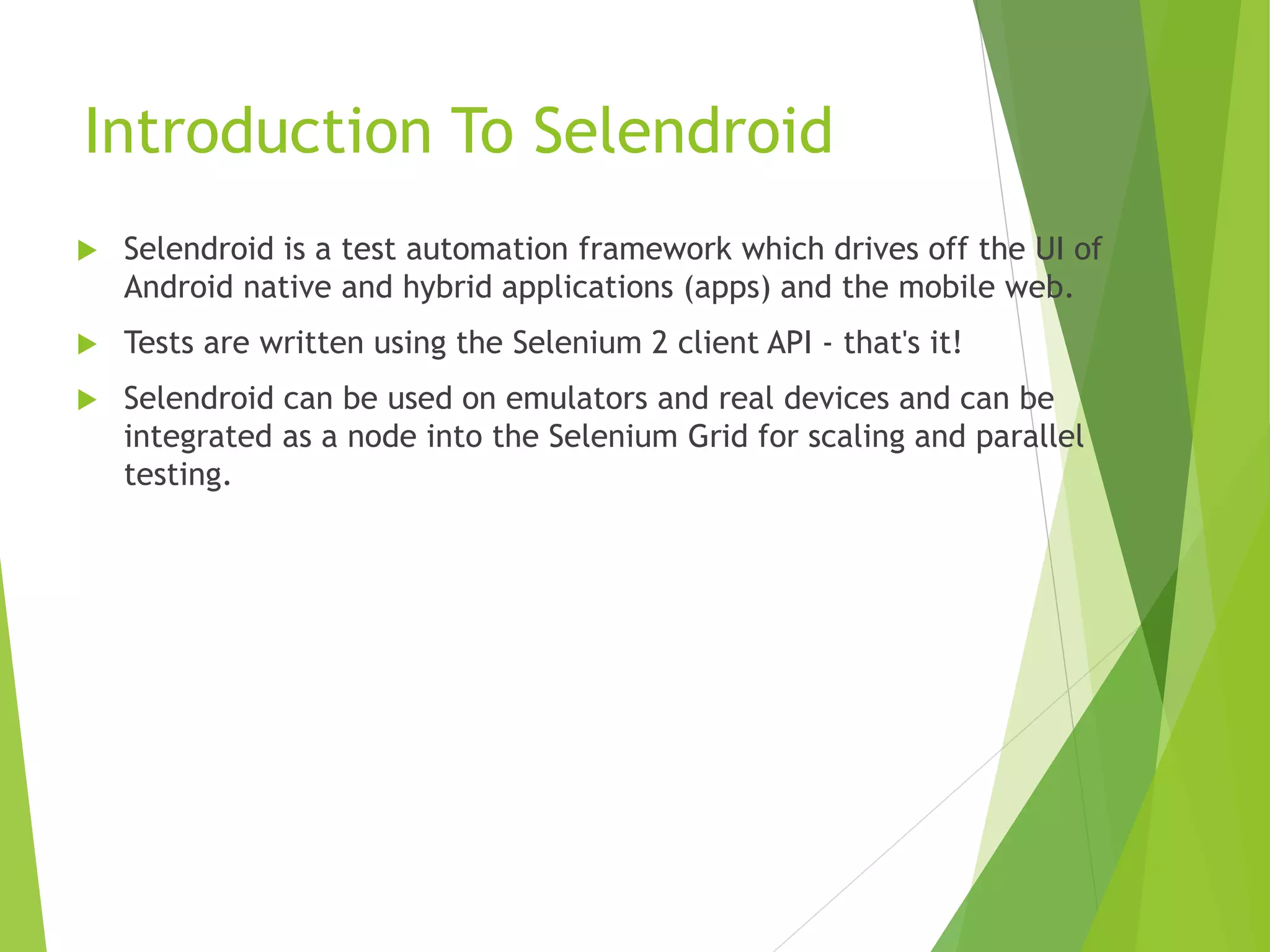 Introduction To Selendroid  Selendroid is a test automation framework which drives off the UI of Android native and hybrid applications (apps) and the mobile web.  Tests are written using the Selenium 2 client API - that's it!  Selendroid can be used on emulators and real devices and can be integrated as a node into the Selenium Grid for scaling and parallel testing. 