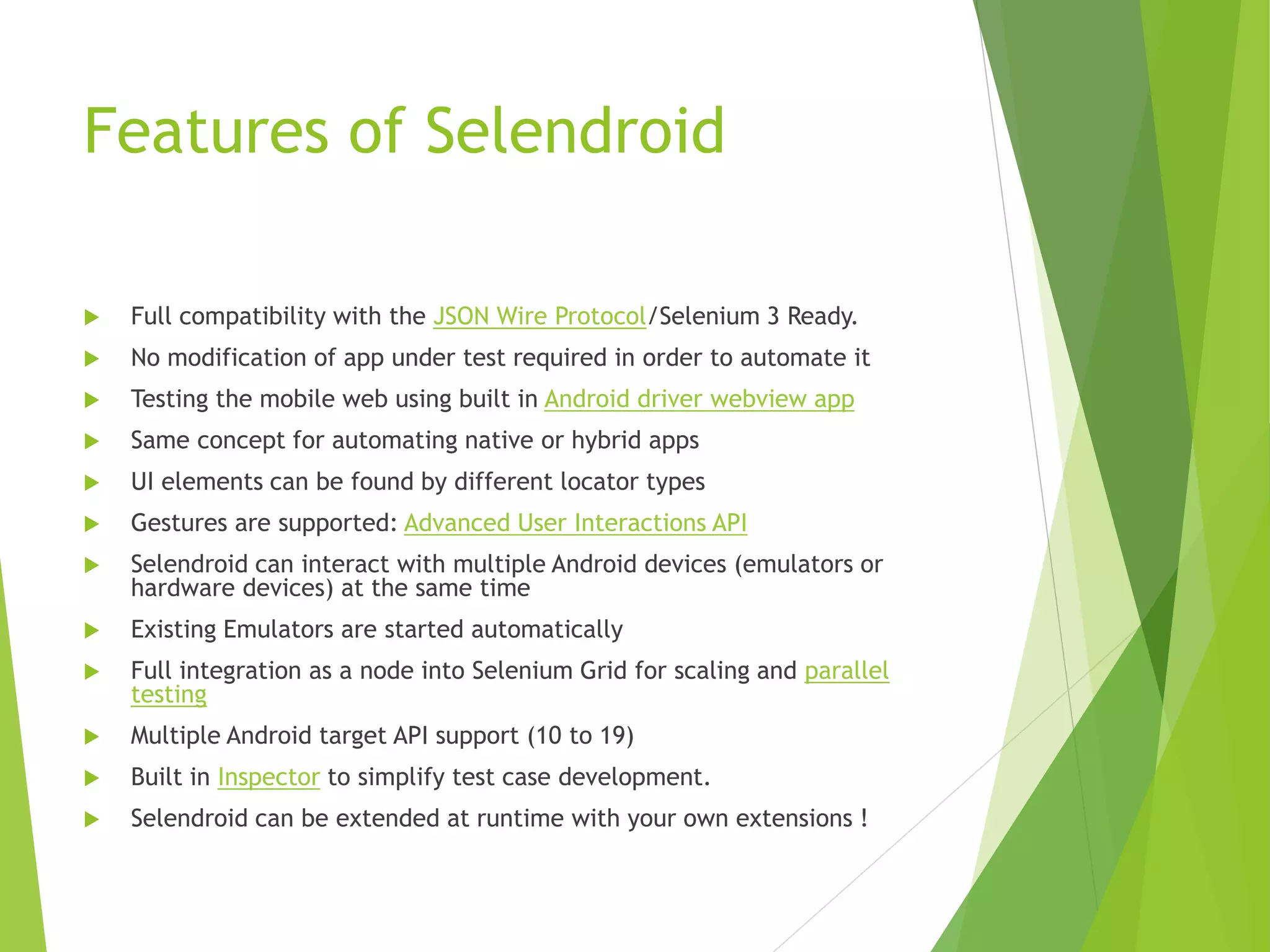 Features of Selendroid  Full compatibility with the JSON Wire Protocol/Selenium 3 Ready.  No modification of app under test required in order to automate it  Testing the mobile web using built in Android driver webview app  Same concept for automating native or hybrid apps  UI elements can be found by different locator types  Gestures are supported: Advanced User Interactions API  Selendroid can interact with multiple Android devices (emulators or hardware devices) at the same time  Existing Emulators are started automatically  Full integration as a node into Selenium Grid for scaling and parallel testing  Multiple Android target API support (10 to 19)  Built in Inspector to simplify test case development.  Selendroid can be extended at runtime with your own extensions ! 