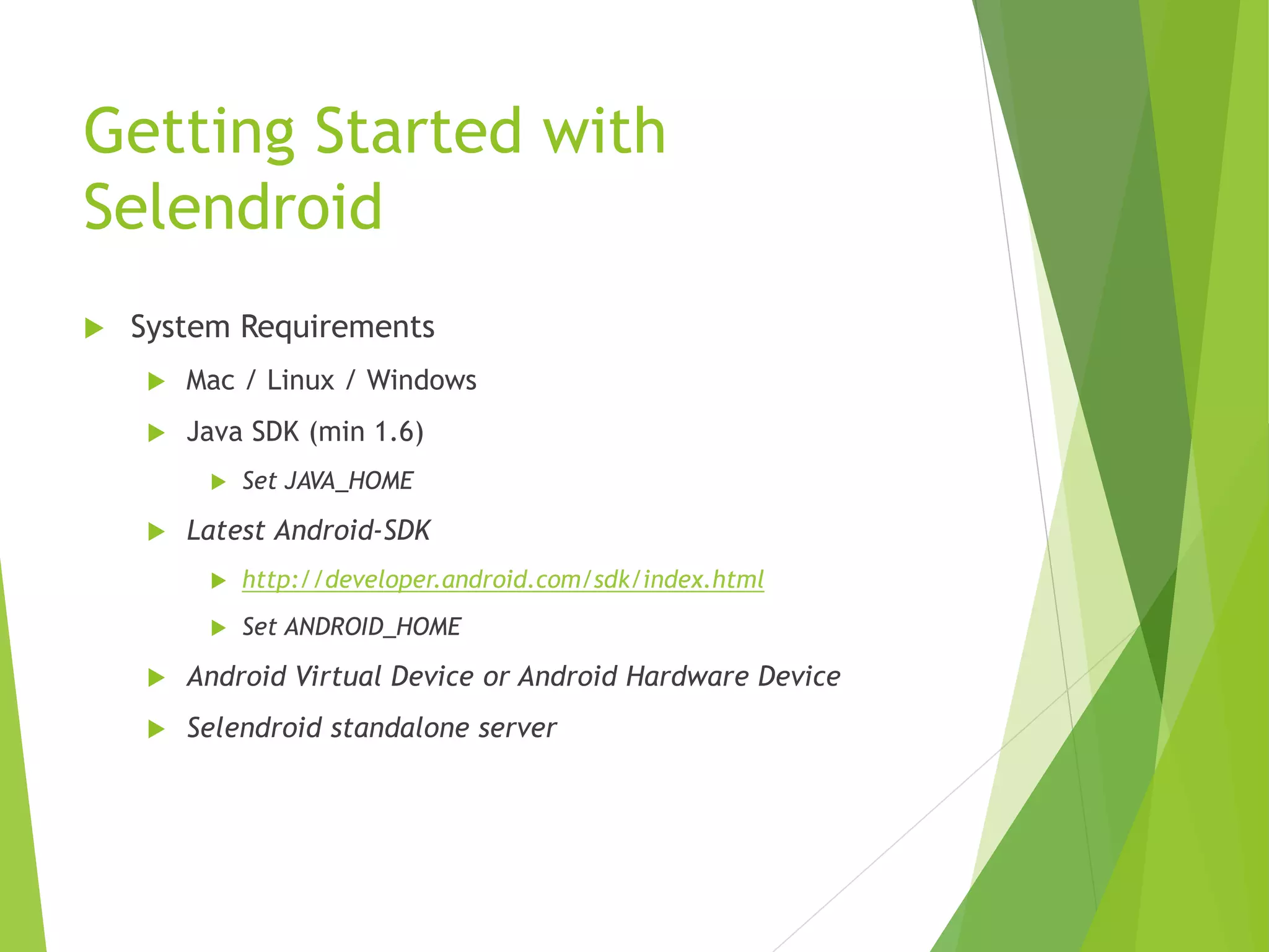 Getting Started with Selendroid  System Requirements  Mac / Linux / Windows  Java SDK (min 1.6)  Set JAVA_HOME  Latest Android-SDK  http://developer.android.com/sdk/index.html  Set ANDROID_HOME  Android Virtual Device or Android Hardware Device  Selendroid standalone server 