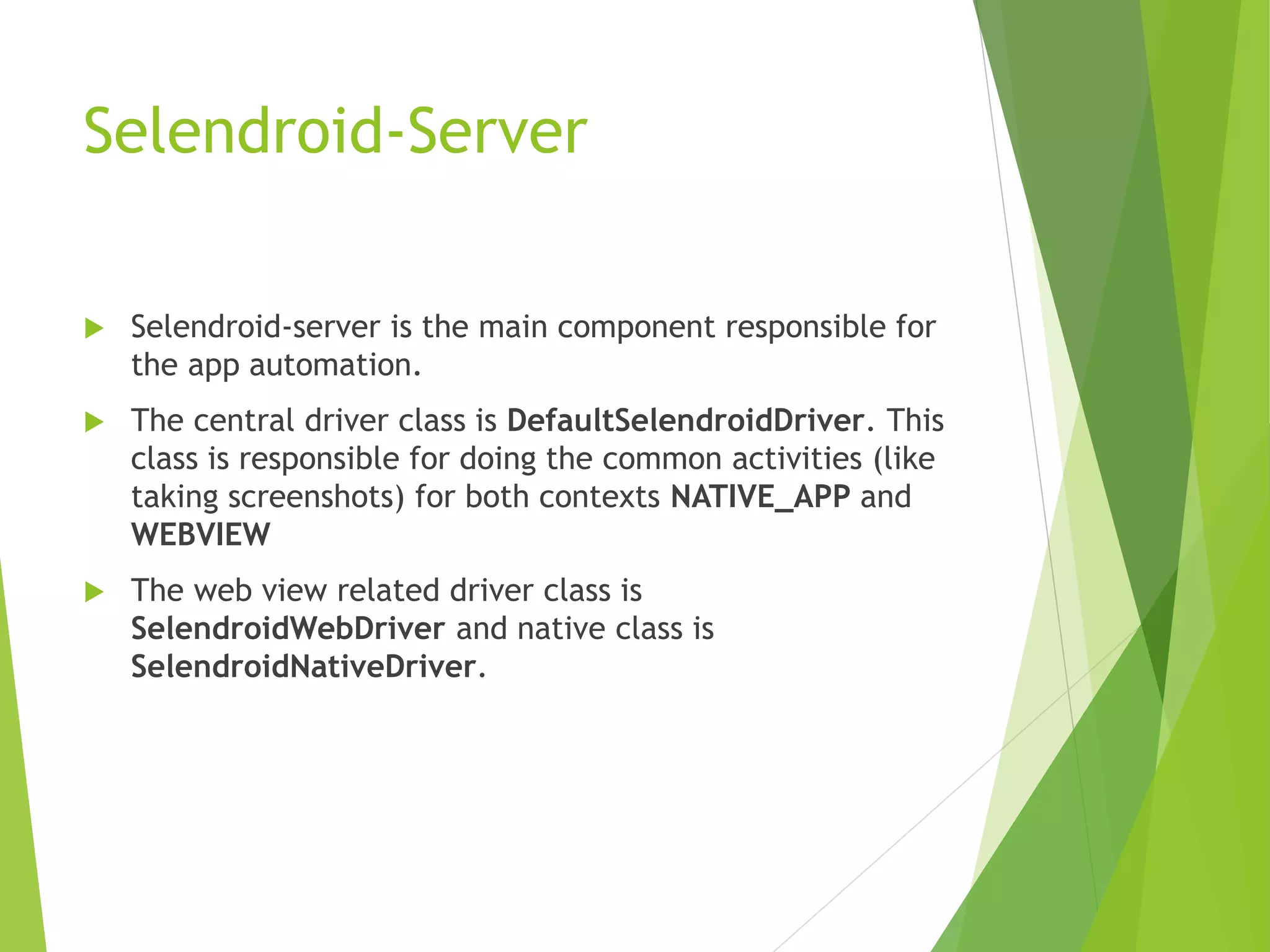Selendroid-Server  Selendroid-server is the main component responsible for the app automation.  The central driver class is DefaultSelendroidDriver. This class is responsible for doing the common activities (like taking screenshots) for both contexts NATIVE_APP and WEBVIEW  The web view related driver class is SelendroidWebDriver and native class is SelendroidNativeDriver. 