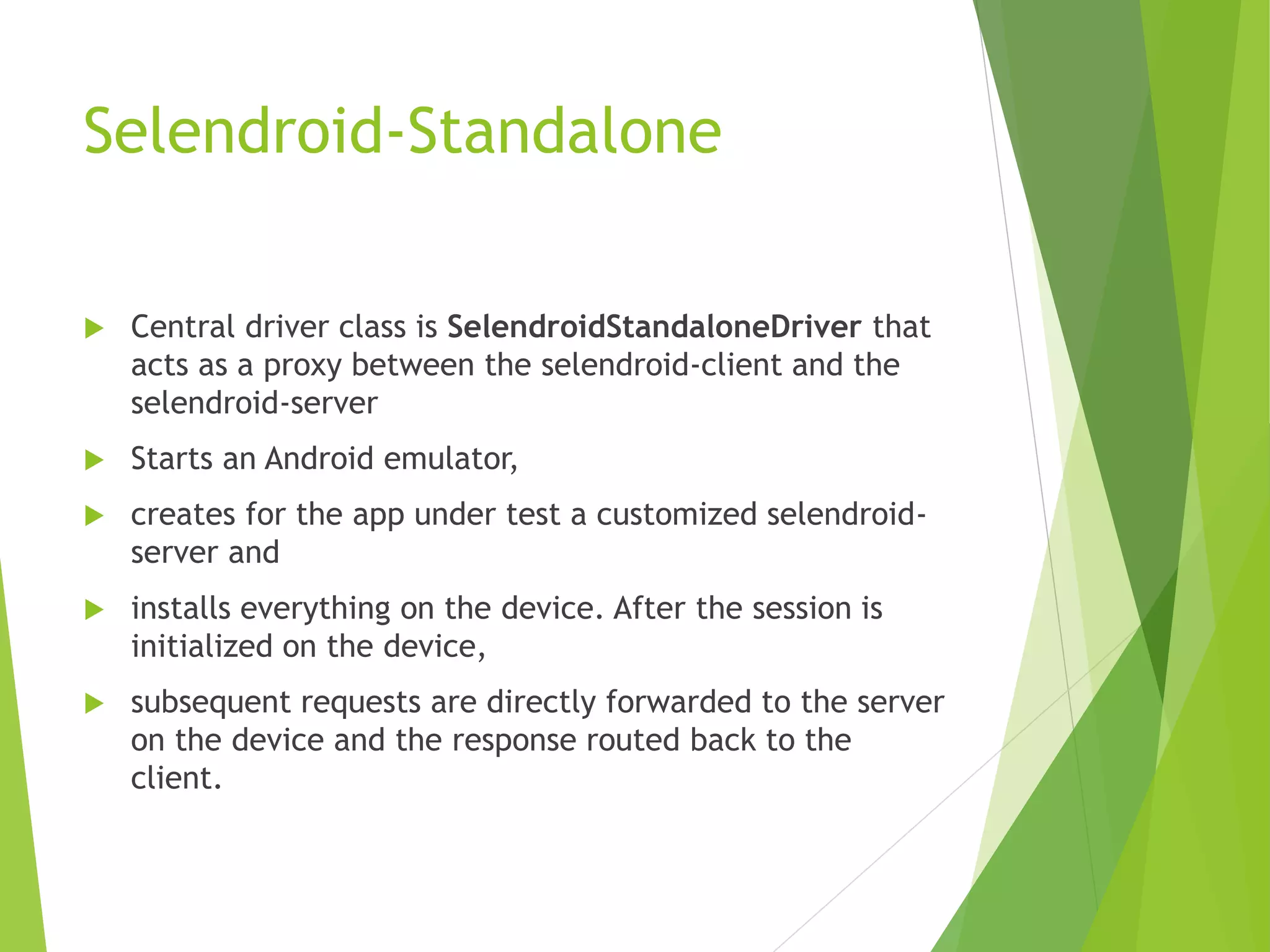 Selendroid-Standalone  Central driver class is SelendroidStandaloneDriver that acts as a proxy between the selendroid-client and the selendroid-server  Starts an Android emulator,  creates for the app under test a customized selendroid- server and  installs everything on the device. After the session is initialized on the device,  subsequent requests are directly forwarded to the server on the device and the response routed back to the client. 