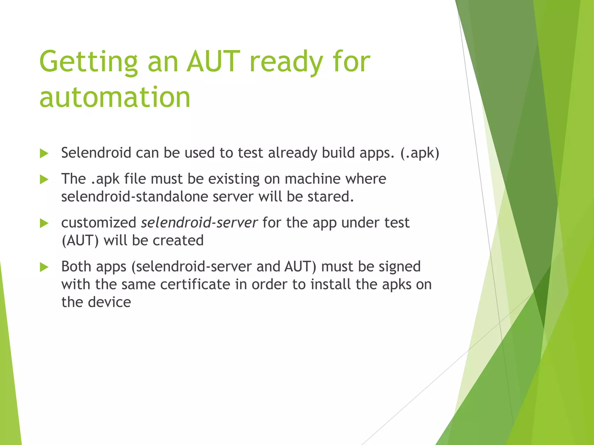 Getting an AUT ready for automation  Selendroid can be used to test already build apps. (.apk)  The .apk file must be existing on machine where selendroid-standalone server will be stared.  customized selendroid-server for the app under test (AUT) will be created  Both apps (selendroid-server and AUT) must be signed with the same certificate in order to install the apks on the device 