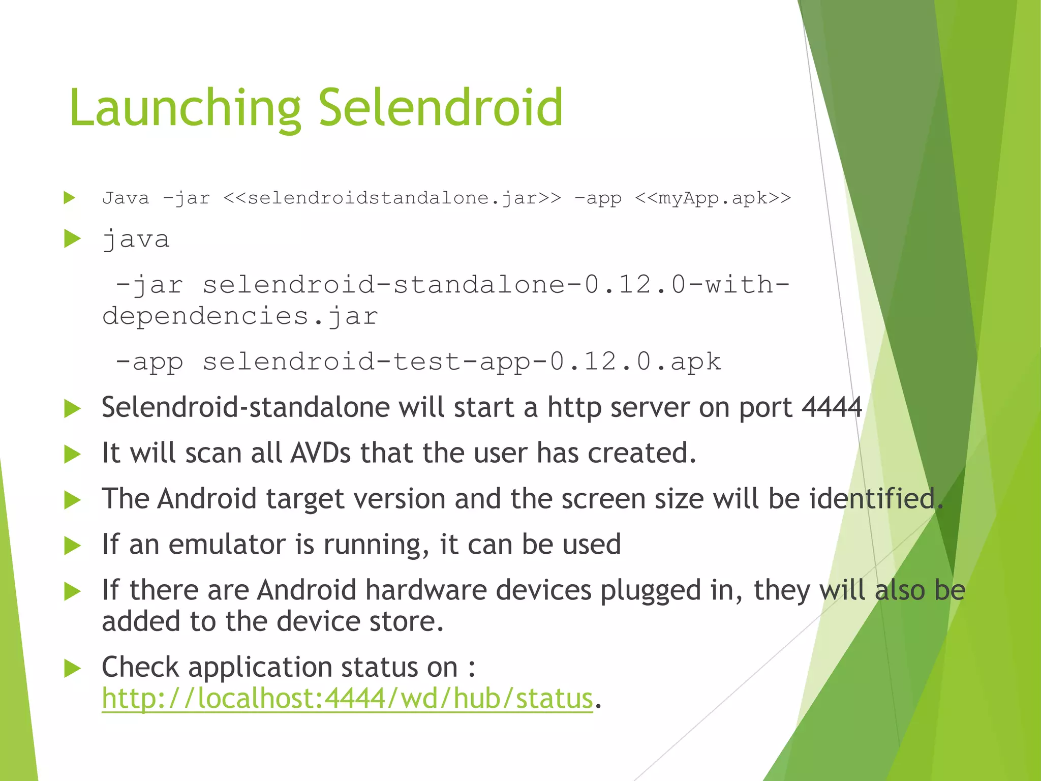 Launching Selendroid  Java –jar <<selendroidstandalone.jar>> –app <<myApp.apk>>  java -jar selendroid-standalone-0.12.0-with- dependencies.jar -app selendroid-test-app-0.12.0.apk  Selendroid-standalone will start a http server on port 4444  It will scan all AVDs that the user has created.  The Android target version and the screen size will be identified.  If an emulator is running, it can be used  If there are Android hardware devices plugged in, they will also be added to the device store.  Check application status on : http://localhost:4444/wd/hub/status. 