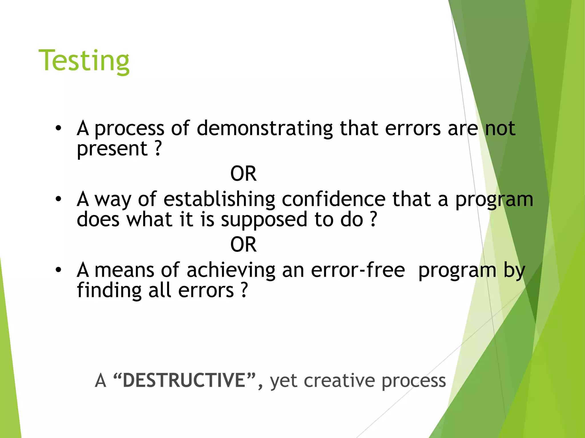 Testing • A process of demonstrating that errors are not present ? OR • A way of establishing confidence that a program does what it is supposed to do ? OR • A means of achieving an error-free program by finding all errors ? A “DESTRUCTIVE”, yet creative process 