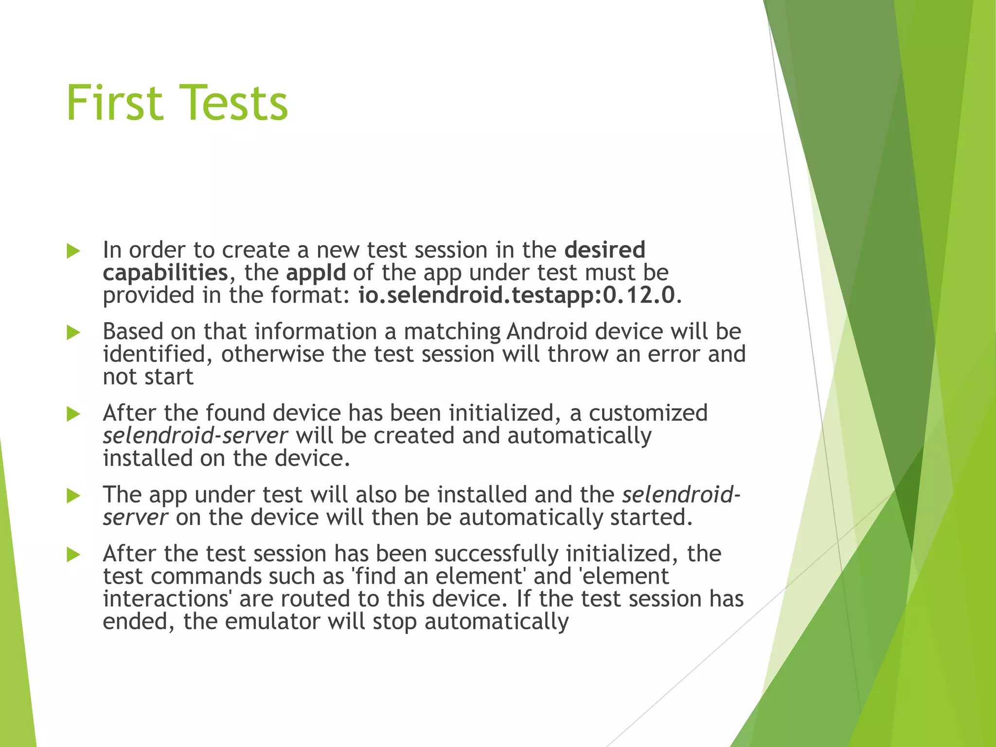 First Tests  In order to create a new test session in the desired capabilities, the appId of the app under test must be provided in the format: io.selendroid.testapp:0.12.0.  Based on that information a matching Android device will be identified, otherwise the test session will throw an error and not start  After the found device has been initialized, a customized selendroid-server will be created and automatically installed on the device.  The app under test will also be installed and the selendroid- server on the device will then be automatically started.  After the test session has been successfully initialized, the test commands such as 'find an element' and 'element interactions' are routed to this device. If the test session has ended, the emulator will stop automatically 
