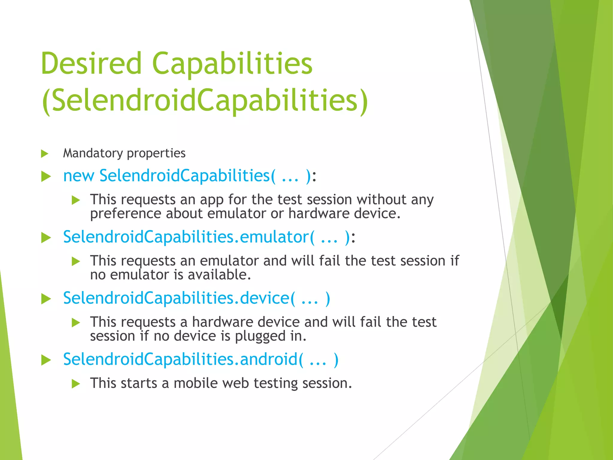 Desired Capabilities (SelendroidCapabilities)  Mandatory properties  new SelendroidCapabilities( ... ):  This requests an app for the test session without any preference about emulator or hardware device.  SelendroidCapabilities.emulator( ... ):  This requests an emulator and will fail the test session if no emulator is available.  SelendroidCapabilities.device( ... )  This requests a hardware device and will fail the test session if no device is plugged in.  SelendroidCapabilities.android( ... )  This starts a mobile web testing session. 