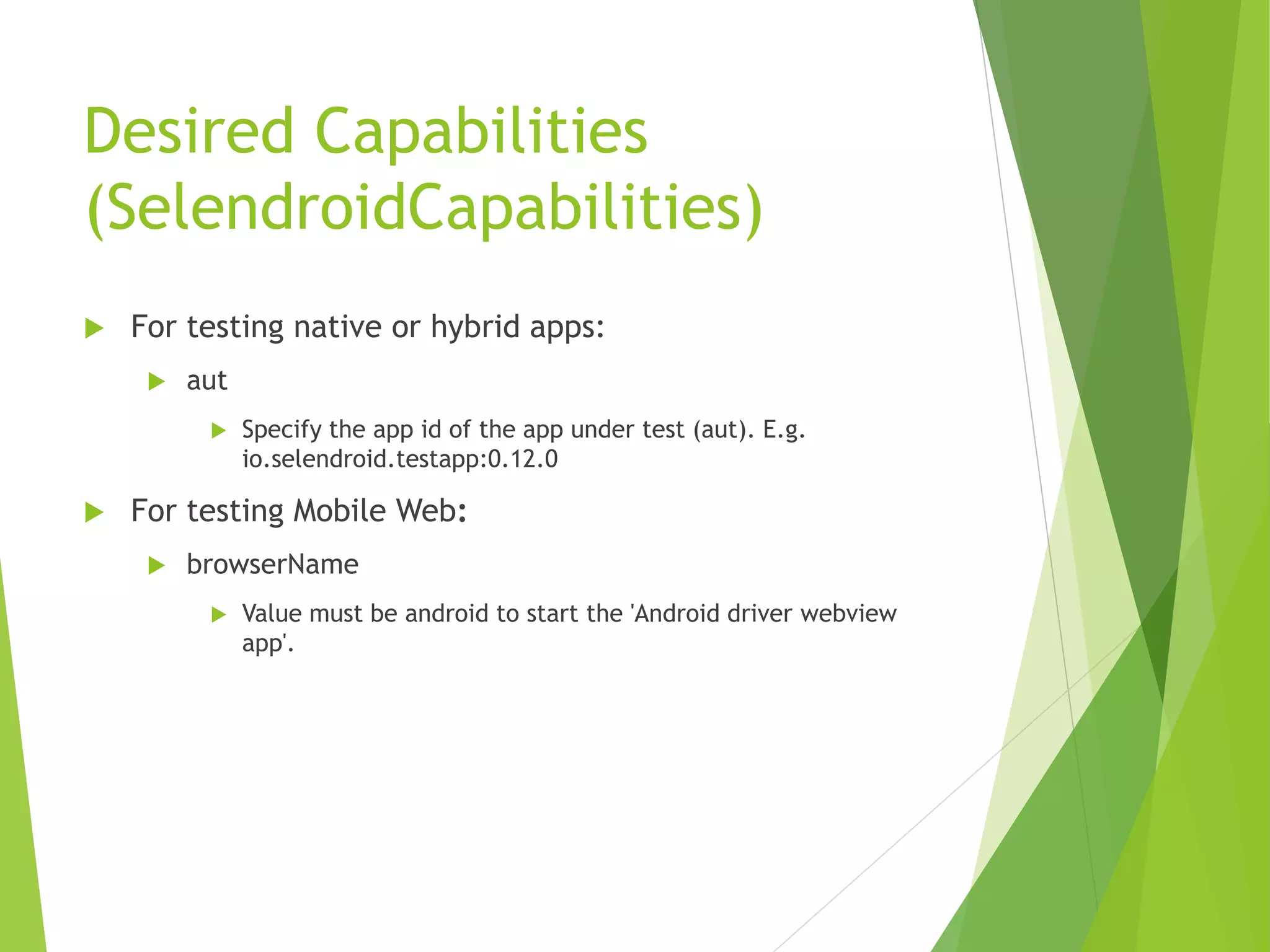 Desired Capabilities (SelendroidCapabilities)  For testing native or hybrid apps:  aut  Specify the app id of the app under test (aut). E.g. io.selendroid.testapp:0.12.0  For testing Mobile Web:  browserName  Value must be android to start the 'Android driver webview app'. 