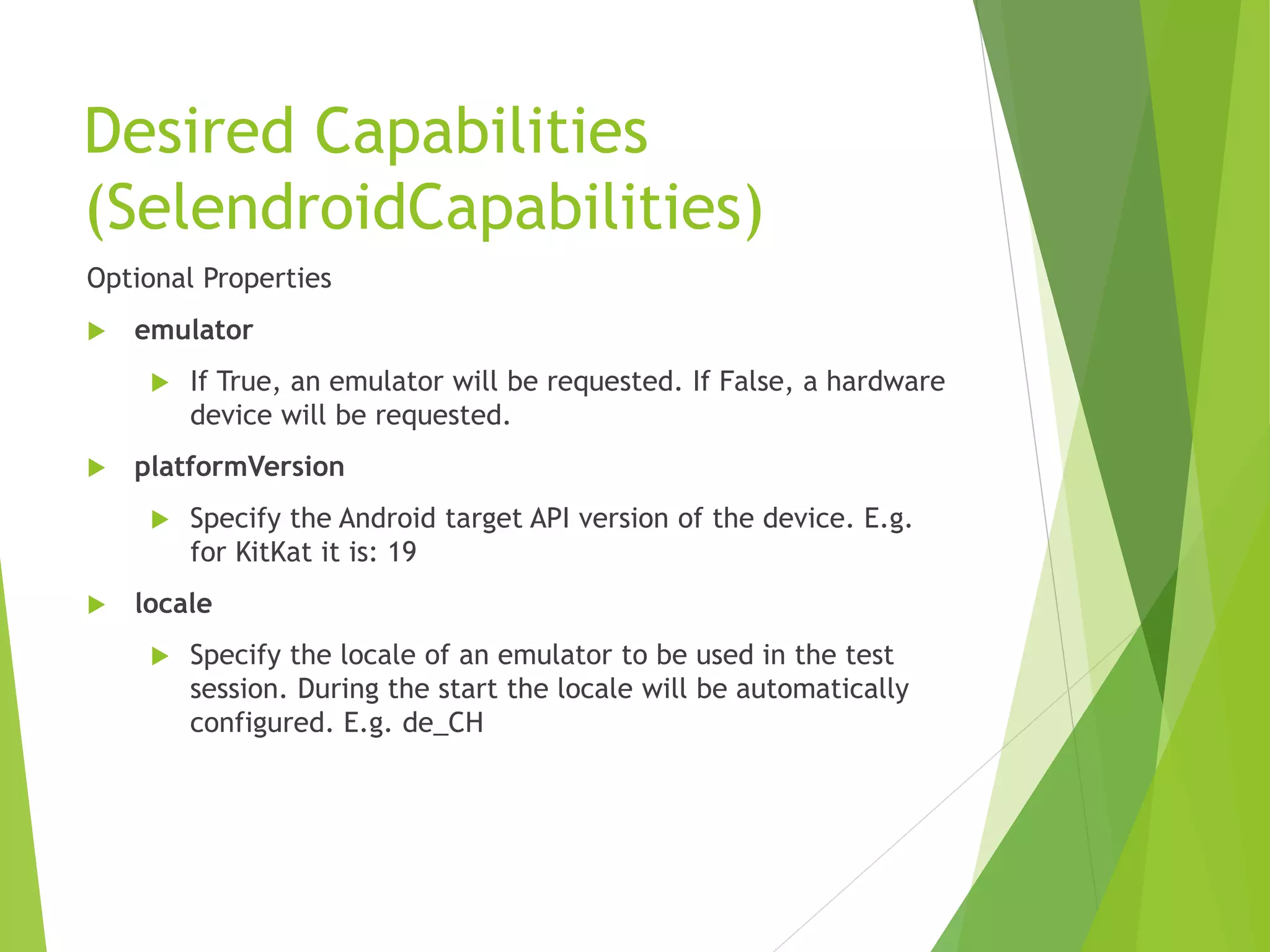 Desired Capabilities (SelendroidCapabilities) Optional Properties  emulator  If True, an emulator will be requested. If False, a hardware device will be requested.  platformVersion  Specify the Android target API version of the device. E.g. for KitKat it is: 19  locale  Specify the locale of an emulator to be used in the test session. During the start the locale will be automatically configured. E.g. de_CH 
