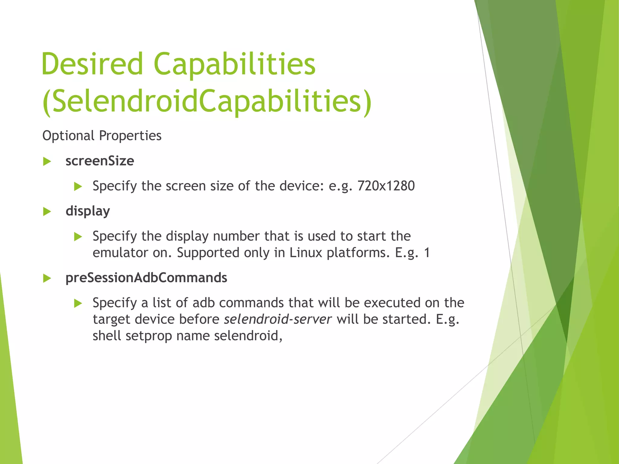 Desired Capabilities (SelendroidCapabilities) Optional Properties  screenSize  Specify the screen size of the device: e.g. 720x1280  display  Specify the display number that is used to start the emulator on. Supported only in Linux platforms. E.g. 1  preSessionAdbCommands  Specify a list of adb commands that will be executed on the target device before selendroid-server will be started. E.g. shell setprop name selendroid, 