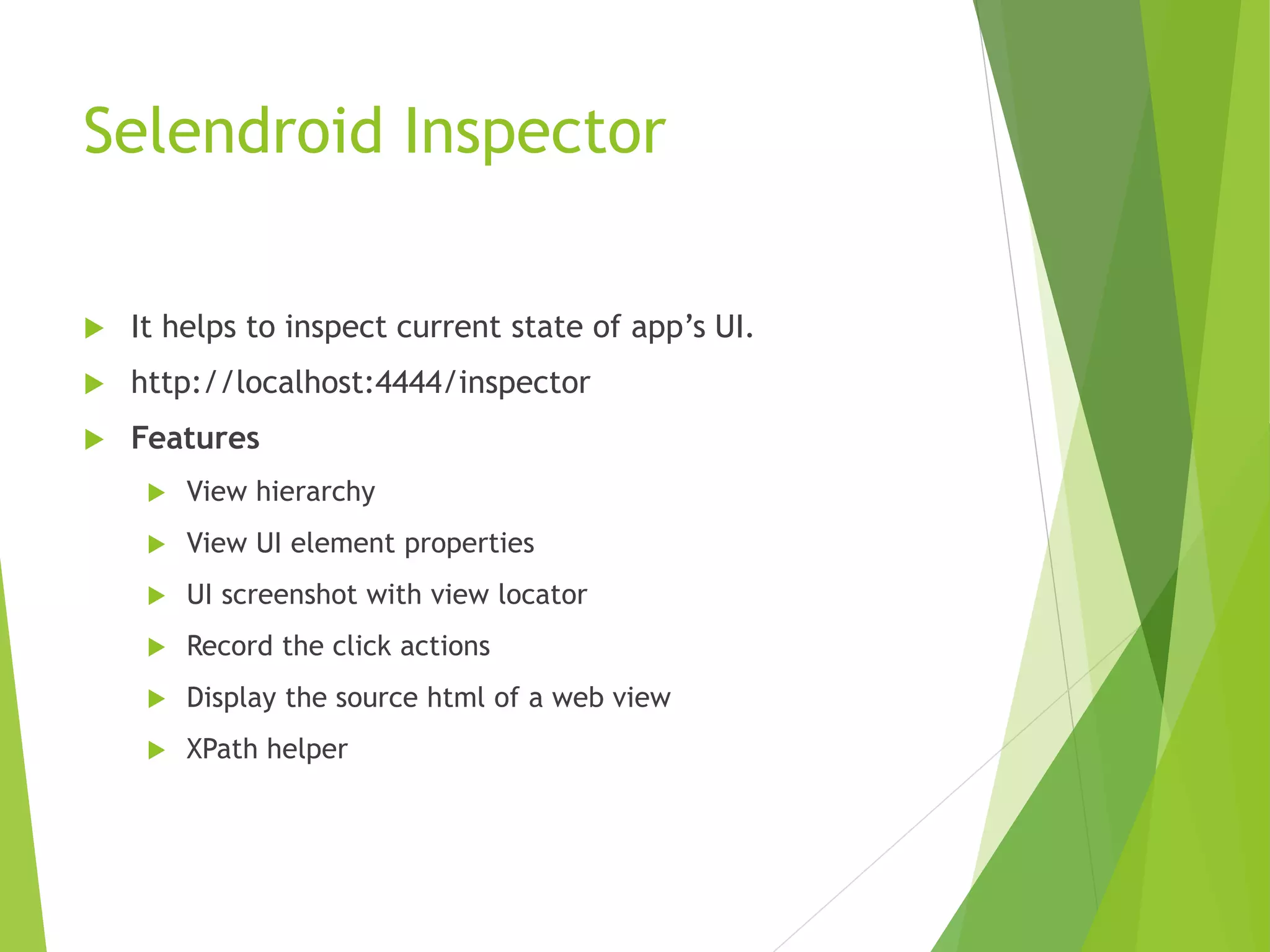 Selendroid Inspector  It helps to inspect current state of app’s UI.  http://localhost:4444/inspector  Features  View hierarchy  View UI element properties  UI screenshot with view locator  Record the click actions  Display the source html of a web view  XPath helper 