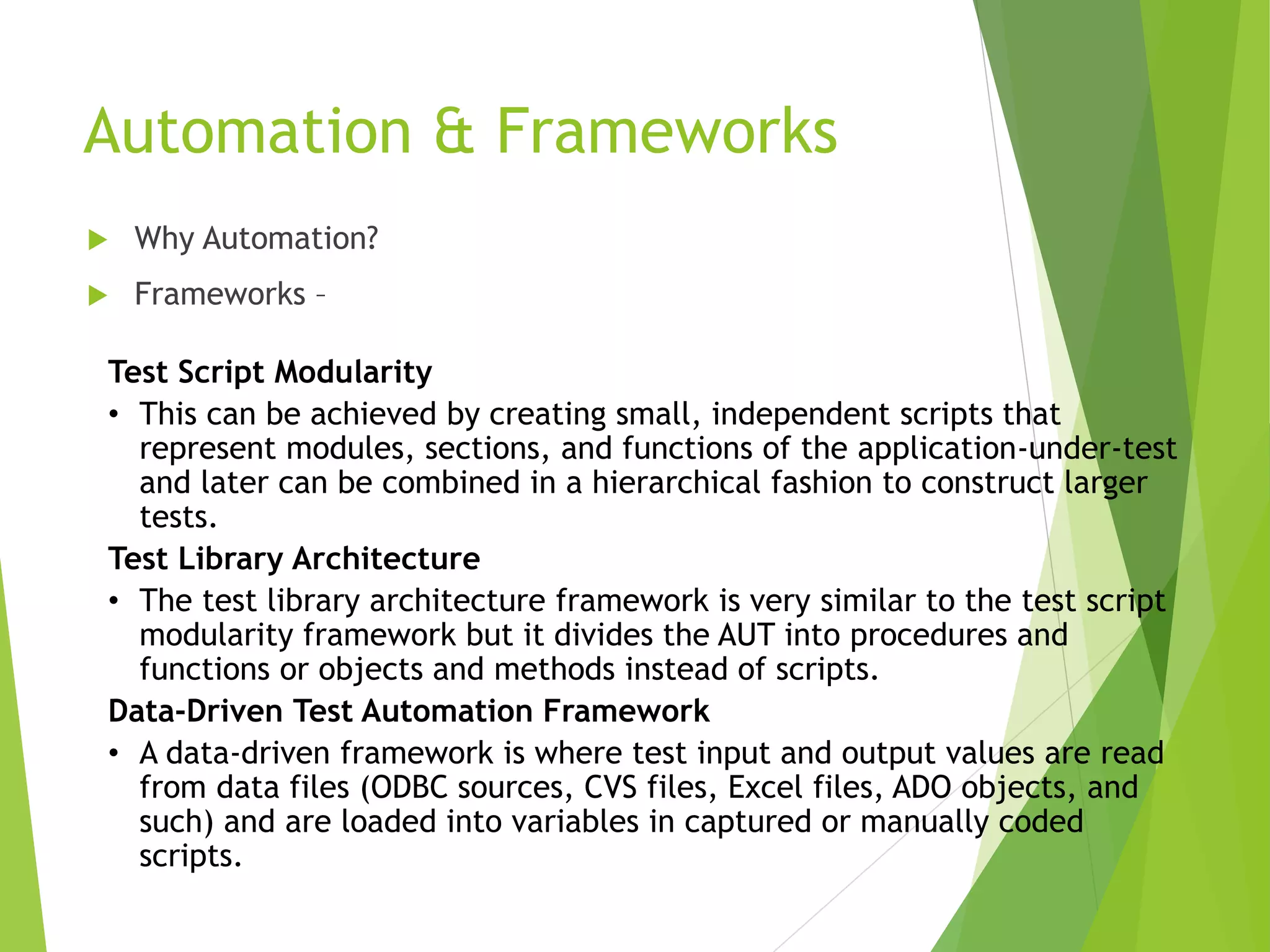 Automation & Frameworks  Why Automation?  Frameworks – Test Script Modularity • This can be achieved by creating small, independent scripts that represent modules, sections, and functions of the application-under-test and later can be combined in a hierarchical fashion to construct larger tests. Test Library Architecture • The test library architecture framework is very similar to the test script modularity framework but it divides the AUT into procedures and functions or objects and methods instead of scripts. Data-Driven Test Automation Framework • A data-driven framework is where test input and output values are read from data files (ODBC sources, CVS files, Excel files, ADO objects, and such) and are loaded into variables in captured or manually coded scripts. 
