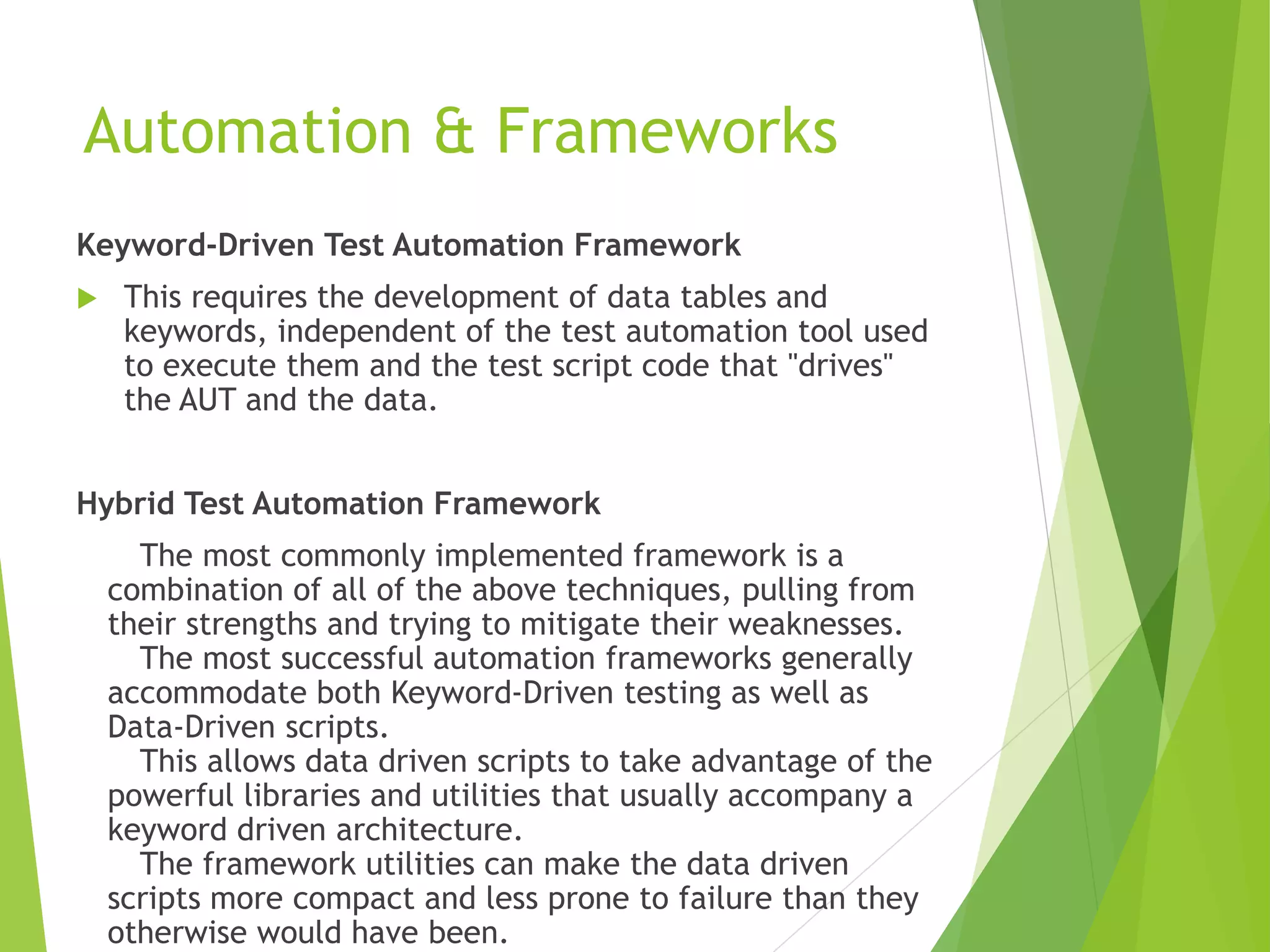 Automation & Frameworks Keyword-Driven Test Automation Framework  This requires the development of data tables and keywords, independent of the test automation tool used to execute them and the test script code that "drives" the AUT and the data. Hybrid Test Automation Framework The most commonly implemented framework is a combination of all of the above techniques, pulling from their strengths and trying to mitigate their weaknesses. The most successful automation frameworks generally accommodate both Keyword-Driven testing as well as Data-Driven scripts. This allows data driven scripts to take advantage of the powerful libraries and utilities that usually accompany a keyword driven architecture. The framework utilities can make the data driven scripts more compact and less prone to failure than they otherwise would have been. 