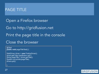 PAGE TITLE 
Open a Firefox browser 
Go to http://gridfusion.net 
Print the page title in the console 
Close the browser 
@Test 
public void pageTitleTest() { 
WebDriver driver = new FirefoxDriver(); 
driver.get("http://gridfusion.net"); 
String pageTitle = driver.getTitle(); 
System.out.println(pageTitle); 
driver.quit(); 
} 
27 
 