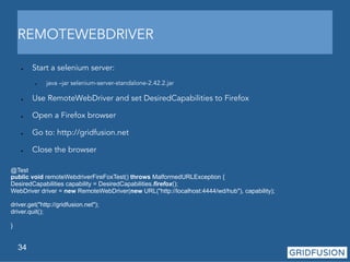 REMOTEWEBDRIVER 
● Start a selenium server: 
34 
● java –jar selenium-server-standalone-2.42.2.jar 
● Use RemoteWebDriver and set DesiredCapabilities to Firefox 
● Open a Firefox browser 
● Go to: http://gridfusion.net 
● Close the browser 
@Test 
public void remoteWebdriverFireFoxTest() throws MalformedURLException { 
DesiredCapabilities capability = DesiredCapabilities.firefox(); 
WebDriver driver = new RemoteWebDriver(new URL("http://localhost:4444/wd/hub"), capability); 
driver.get("http://gridfusion.net"); 
driver.quit(); 
} 
 