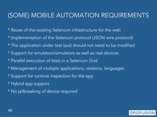 (SOME) MOBILE AUTOMATION REQUIREMENTS 
* Reuse of the existing Selenium infrastructure for the web 
* Implementation of the Selenium protocol (JSON wire protocol) 
* The application under test (aut) should not need to be modified 
* Support for emulators/simulators as well as real devices 
* Parallel execution of tests in a Selenium Grid 
* Management of multiple applications, versions, languages 
* Support for runtime inspection for the app 
* Hybrid app support 
* No jailbreaking of device required 
49 
 