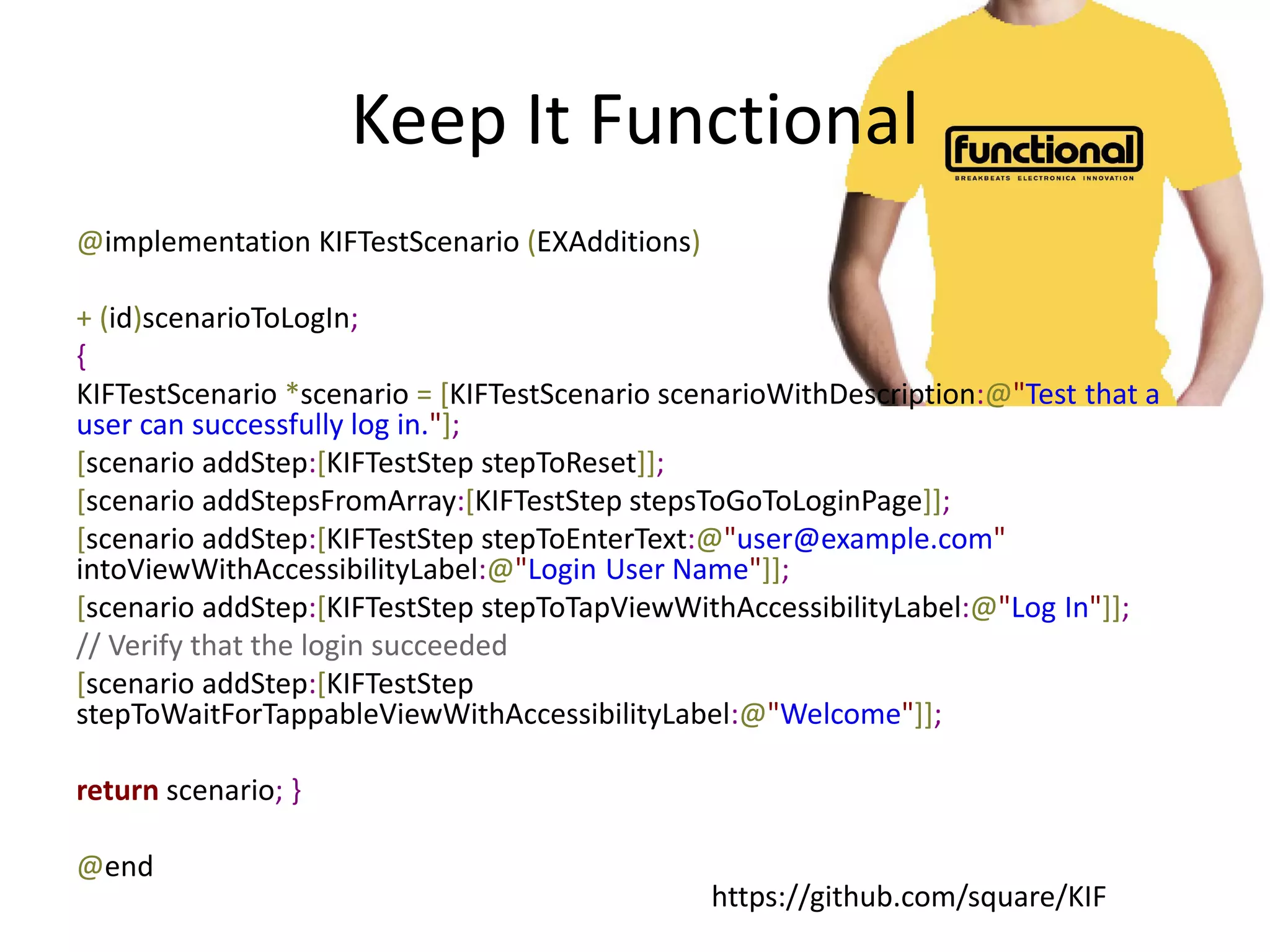 Keep It Functional
@implementation KIFTestScenario (EXAdditions)

+ (id)scenarioToLogIn;
{
KIFTestScenario *scenario = [KIFTestScenario scenarioWithDescription:@"Test that a
user can successfully log in."];
[scenario addStep:[KIFTestStep stepToReset]];
[scenario addStepsFromArray:[KIFTestStep stepsToGoToLoginPage]];
[scenario addStep:[KIFTestStep stepToEnterText:@"user@example.com"
intoViewWithAccessibilityLabel:@"Login User Name"]];
[scenario addStep:[KIFTestStep stepToTapViewWithAccessibilityLabel:@"Log In"]];
// Verify that the login succeeded
[scenario addStep:[KIFTestStep
stepToWaitForTappableViewWithAccessibilityLabel:@"Welcome"]];

return scenario; }

@end
                                                https://github.com/square/KIF
 