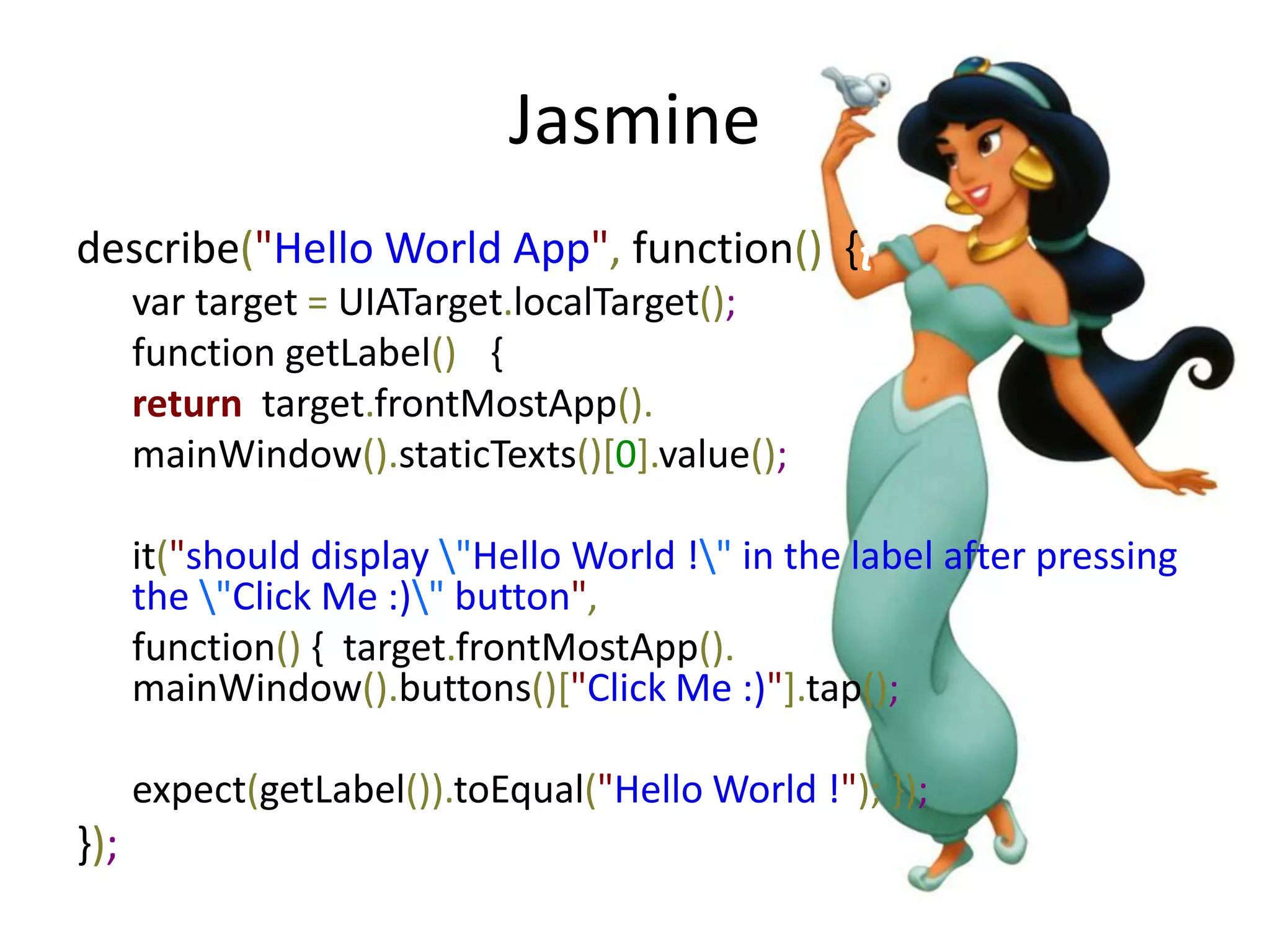 Jasmine
describe("Hello World App", function() {{
      var target = UIATarget.localTarget();
      function getLabel() { {
      return target.frontMostApp().
      mainWindow().staticTexts()[0].value(); }

      it("should display "Hello World !" in the label after pressing
      the "Click Me :)" button",
      function() { target.frontMostApp().
      mainWindow().buttons()["Click Me :)"].tap();

      expect(getLabel()).toEqual("Hello World !"); });
});
 