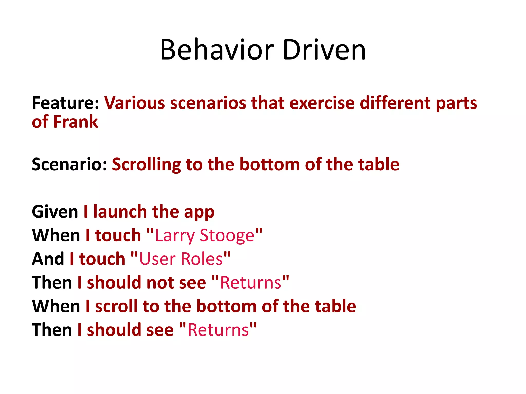 Behavior Driven
Feature: Various scenarios that exercise different parts
of Frank

Scenario: Scrolling to the bottom of the table

Given I launch the app
When I touch "Larry Stooge"
And I touch "User Roles"
Then I should not see "Returns"
When I scroll to the bottom of the table
Then I should see "Returns"
 