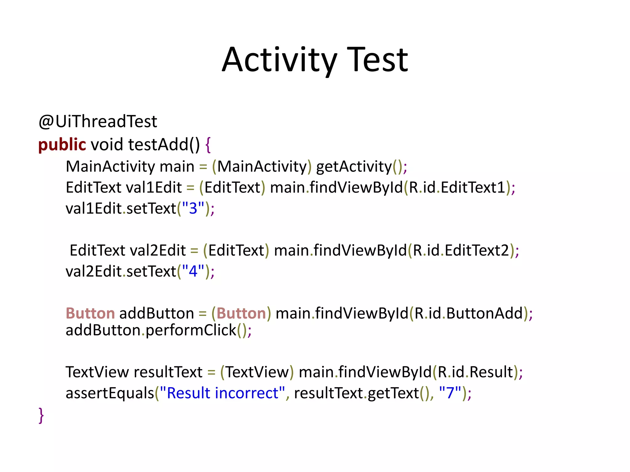 Activity Test
@UiThreadTest
public void testAdd() {
    MainActivity main = (MainActivity) getActivity();
    EditText val1Edit = (EditText) main.findViewById(R.id.EditText1);
    val1Edit.setText("3");

     EditText val2Edit = (EditText) main.findViewById(R.id.EditText2);
    val2Edit.setText("4");

    Button addButton = (Button) main.findViewById(R.id.ButtonAdd);
    addButton.performClick();

    TextView resultText = (TextView) main.findViewById(R.id.Result);
    assertEquals("Result incorrect", resultText.getText(), "7");
}
 