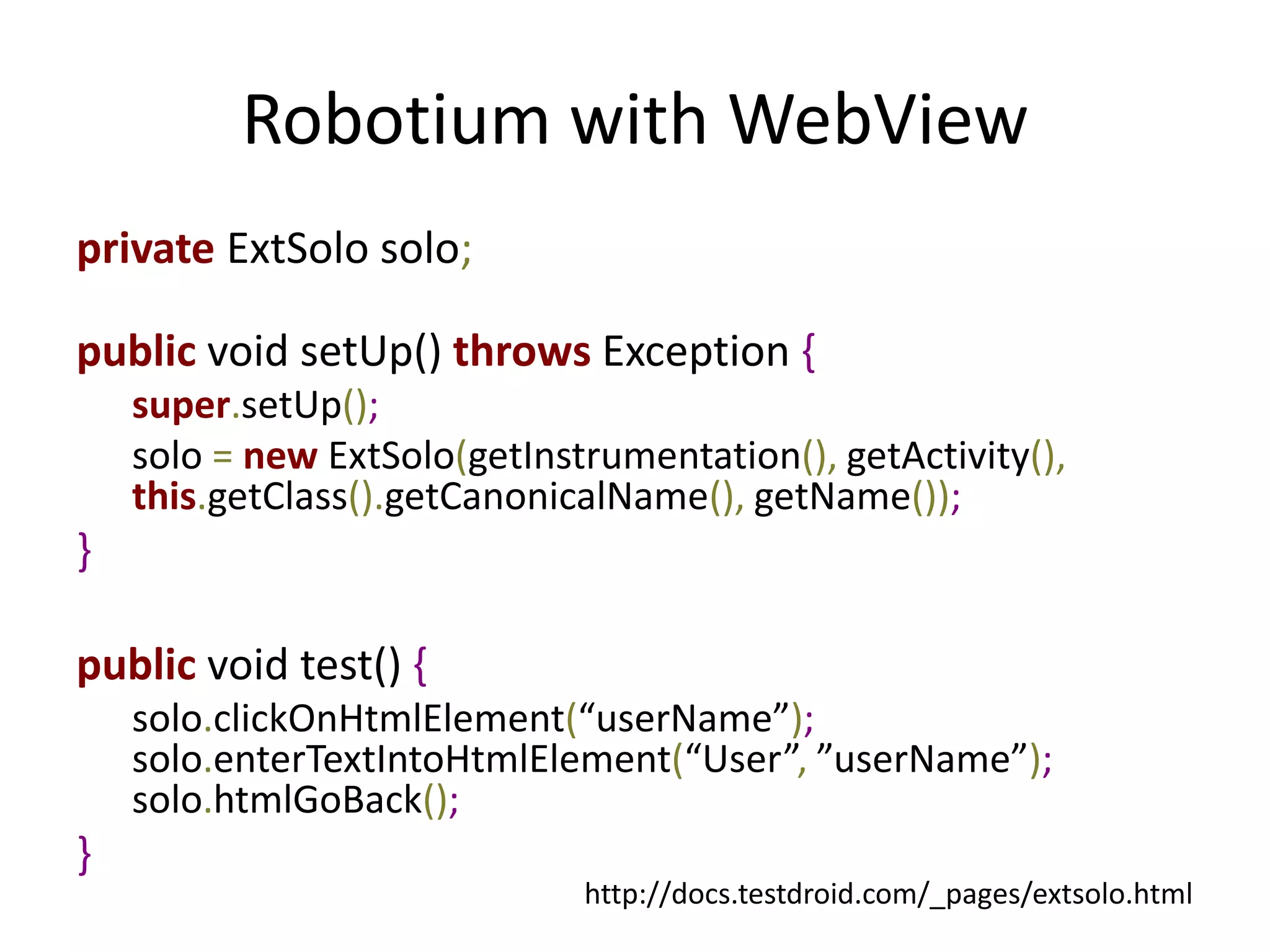 Robotium with WebView
private ExtSolo solo;

public void setUp() throws Exception {
    super.setUp();
    solo = new ExtSolo(getInstrumentation(), getActivity(),
    this.getClass().getCanonicalName(), getName());
}

public void test() {
    solo.clickOnHtmlElement(“userName”);
    solo.enterTextIntoHtmlElement(“User”, ”userName”);
    solo.htmlGoBack();
}
                              http://docs.testdroid.com/_pages/extsolo.html
 