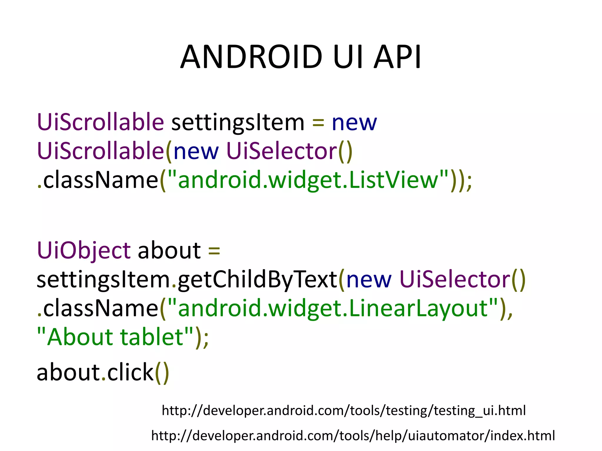 ANDROID UI API
UiScrollable settingsItem = new
UiScrollable(new UiSelector()
.className("android.widget.ListView"));

UiObject about =
settingsItem.getChildByText(new UiSelector()
.className("android.widget.LinearLayout"),
"About tablet");
about.click()
           http://developer.android.com/tools/testing/testing_ui.html
          http://developer.android.com/tools/help/uiautomator/index.html
 