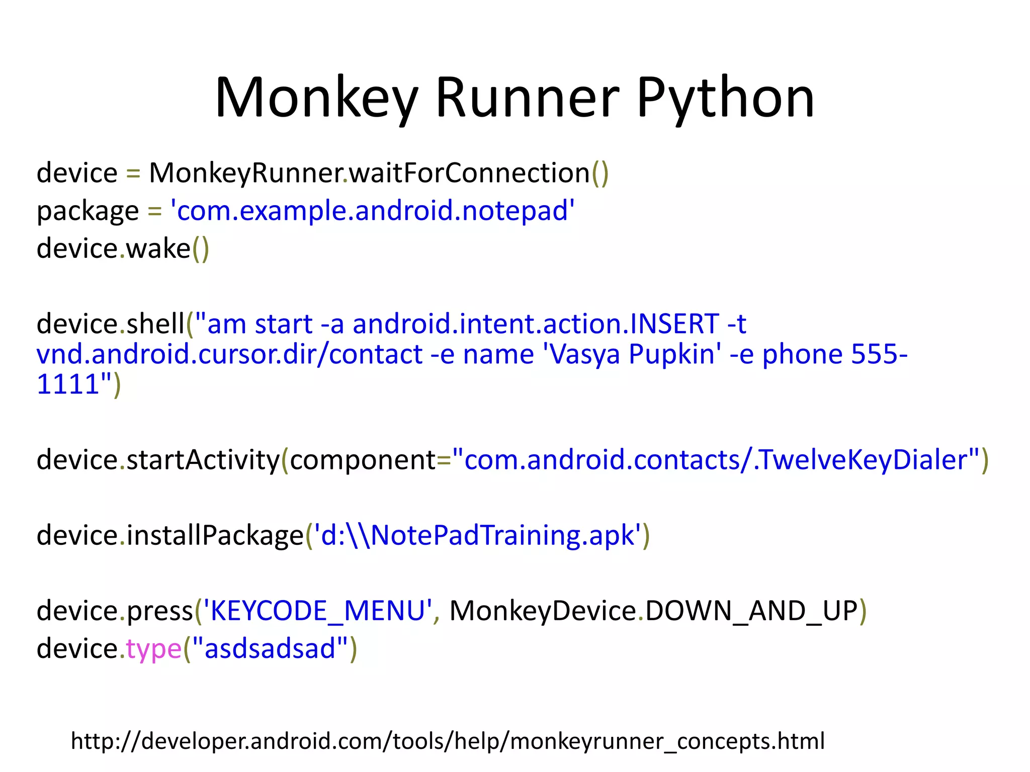Monkey Runner Python
device = MonkeyRunner.waitForConnection()
package = 'com.example.android.notepad'
device.wake()

device.shell("am start -a android.intent.action.INSERT -t
vnd.android.cursor.dir/contact -e name 'Vasya Pupkin' -e phone 555-
1111")

device.startActivity(component="com.android.contacts/.TwelveKeyDialer")

device.installPackage('d:NotePadTraining.apk')

device.press('KEYCODE_MENU', MonkeyDevice.DOWN_AND_UP)
device.type("asdsadsad")

  http://developer.android.com/tools/help/monkeyrunner_concepts.html
 