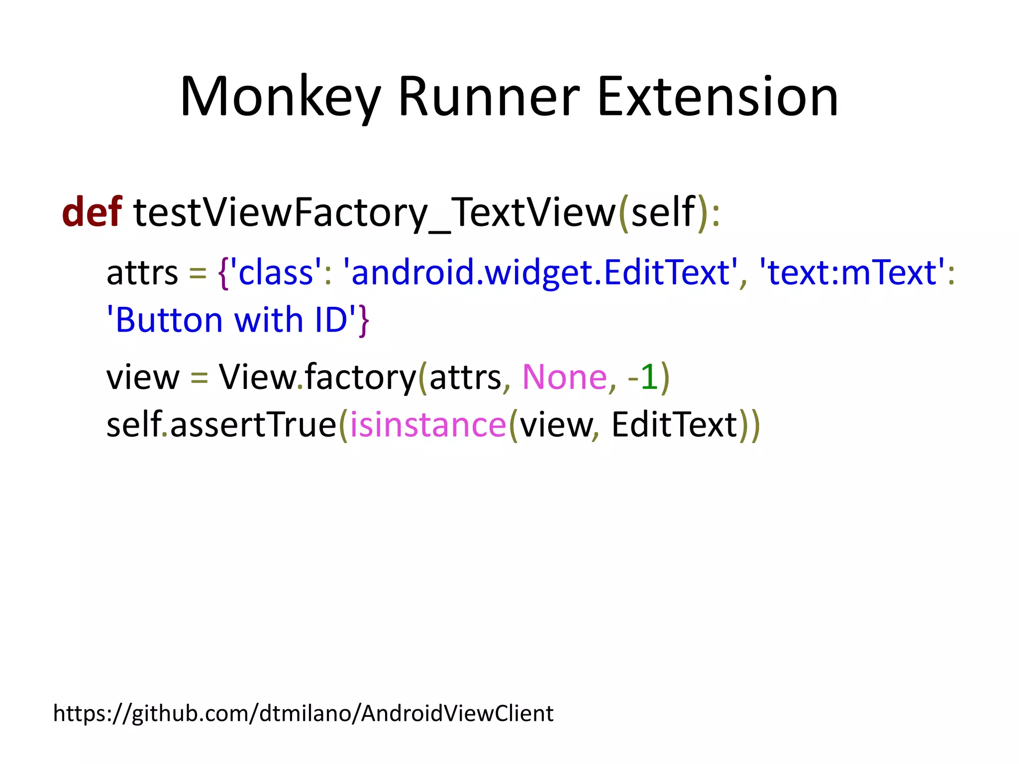 Monkey Runner Extension
def testViewFactory_TextView(self):
    attrs = {'class': 'android.widget.EditText', 'text:mText':
    'Button with ID'}
    view = View.factory(attrs, None, -1)
    self.assertTrue(isinstance(view, EditText))




https://github.com/dtmilano/AndroidViewClient
 