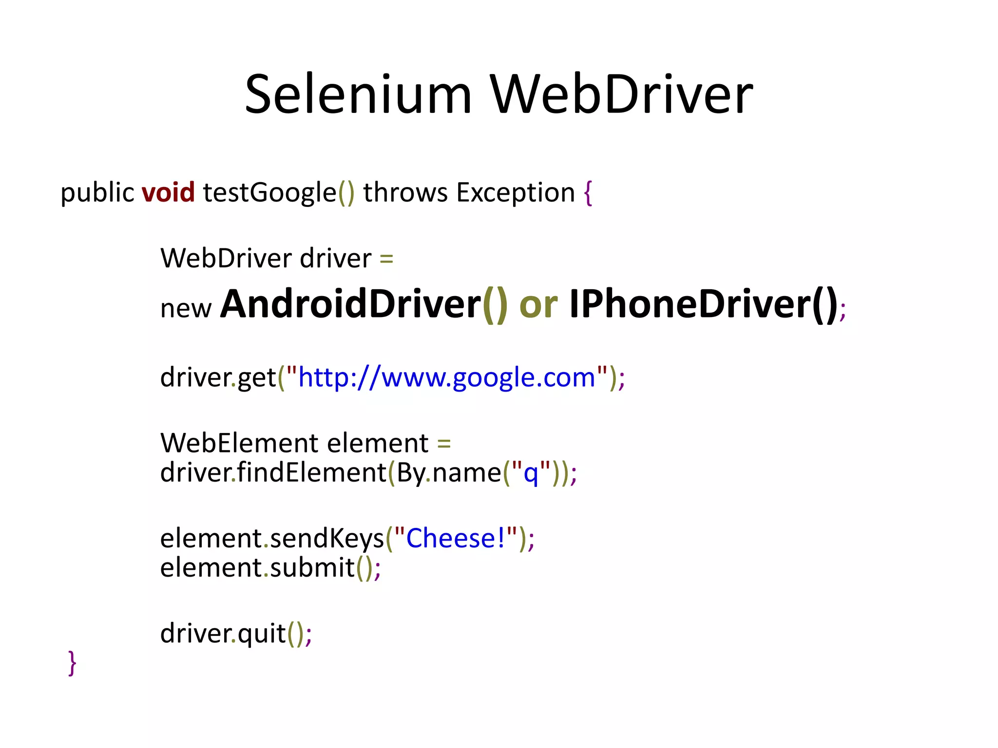 Selenium WebDriver
public void testGoogle() throws Exception {

        WebDriver driver =
        new AndroidDriver()          or IPhoneDriver();
        driver.get("http://www.google.com");

        WebElement element =
        driver.findElement(By.name("q"));

        element.sendKeys("Cheese!");
        element.submit();

        driver.quit();
}
 