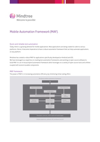 Mobile Automation Framework (MAF).
Quick and reliable test automation
Today, there is a growing demand for mobile applications. New applications are being created to cater to various
platforms. Hence, it becomes imperative to have a robust automation framework that can help automate applications
on any platform.
Mindtree has created a robust MAF for applications speciﬁcally developed on Android and iOS.
We have leveraged our expertise on creating test automation frameworks and working on open source software to
build MAF. It is an in-house hybrid automation framework which leverages on a variety of open source tools and utilities
coupled with several reusable components.
MAF framework
The power of MAF is in increasing automation eﬃciency by minimizing initial coding eﬀort.
IDE
Objective repository Data repository
Load
listeners
Drivers
(iOS, android)
Test scripts
Reporting
module
Simulators, devices, native web and hybrid apps
Mobile platforms: android, iOS, windows (v4.5.G)
Mindtree mobile automation framework
Libraries
native.web...
Conﬁguration
Controller (execution engine)
 