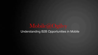 Mobile@Ogilvy
                  
Understanding B2B Opportunities in Mobile!
 