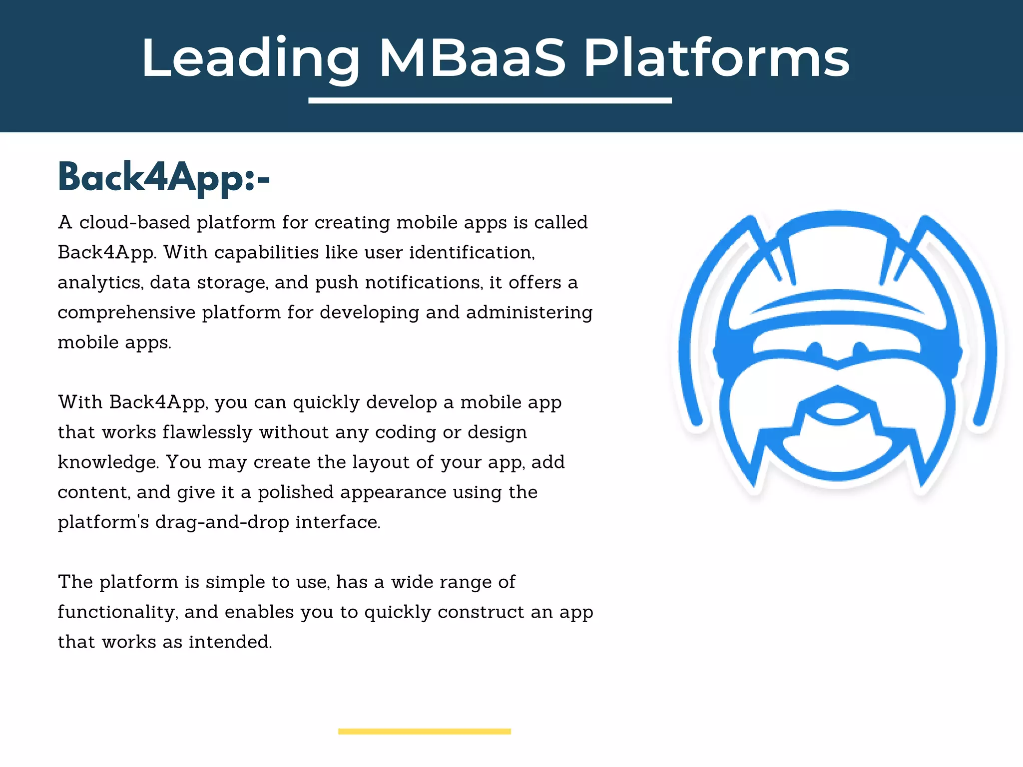 Leading MBaaS Platforms
Back4App:-
A cloud-based platform for creating mobile apps is called
Back4App. With capabilities like user identification,
analytics, data storage, and push notifications, it offers a
comprehensive platform for developing and administering
mobile apps.
With Back4App, you can quickly develop a mobile app
that works flawlessly without any coding or design
knowledge. You may create the layout of your app, add
content, and give it a polished appearance using the
platform's drag-and-drop interface.
The platform is simple to use, has a wide range of
functionality, and enables you to quickly construct an app
that works as intended.
 