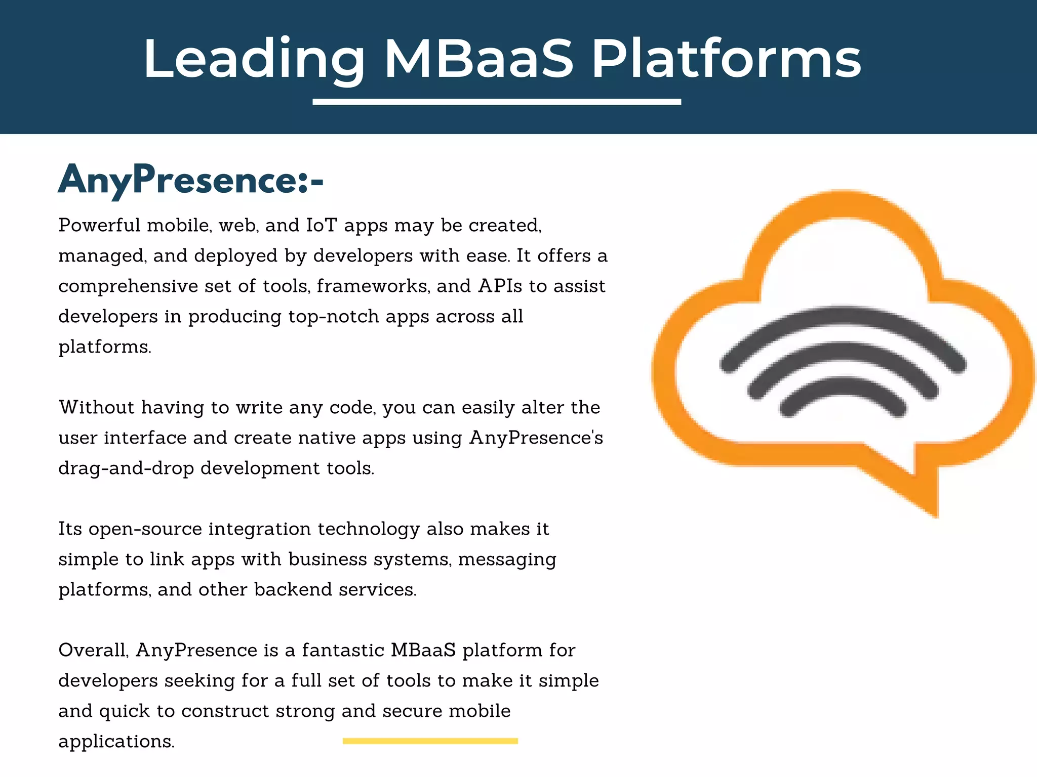 Leading MBaaS Platforms
AnyPresence:-
Powerful mobile, web, and IoT apps may be created,
managed, and deployed by developers with ease. It offers a
comprehensive set of tools, frameworks, and APIs to assist
developers in producing top-notch apps across all
platforms.
Without having to write any code, you can easily alter the
user interface and create native apps using AnyPresence's
drag-and-drop development tools.
Its open-source integration technology also makes it
simple to link apps with business systems, messaging
platforms, and other backend services.
Overall, AnyPresence is a fantastic MBaaS platform for
developers seeking for a full set of tools to make it simple
and quick to construct strong and secure mobile
applications.
 