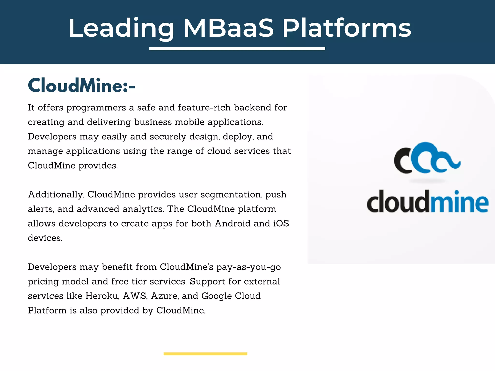 Leading MBaaS Platforms
CloudMine:-
It offers programmers a safe and feature-rich backend for
creating and delivering business mobile applications.
Developers may easily and securely design, deploy, and
manage applications using the range of cloud services that
CloudMine provides.
Additionally, CloudMine provides user segmentation, push
alerts, and advanced analytics. The CloudMine platform
allows developers to create apps for both Android and iOS
devices.
Developers may benefit from CloudMine's pay-as-you-go
pricing model and free tier services. Support for external
services like Heroku, AWS, Azure, and Google Cloud
Platform is also provided by CloudMine.
 