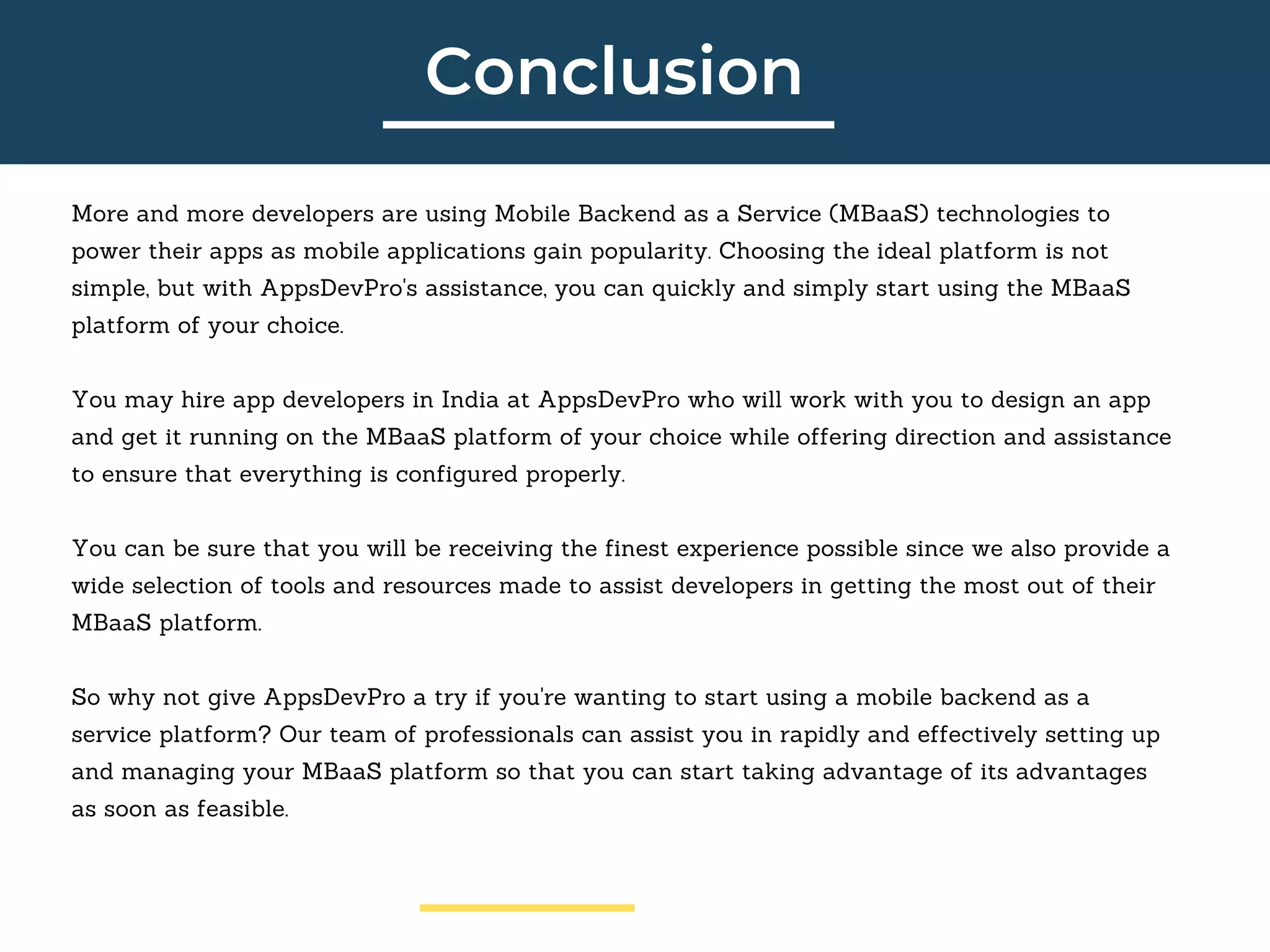Conclusion
More and more developers are using Mobile Backend as a Service (MBaaS) technologies to
power their apps as mobile applications gain popularity. Choosing the ideal platform is not
simple, but with AppsDevPro's assistance, you can quickly and simply start using the MBaaS
platform of your choice.
You may hire app developers in India at AppsDevPro who will work with you to design an app
and get it running on the MBaaS platform of your choice while offering direction and assistance
to ensure that everything is configured properly.
You can be sure that you will be receiving the finest experience possible since we also provide a
wide selection of tools and resources made to assist developers in getting the most out of their
MBaaS platform.
So why not give AppsDevPro a try if you're wanting to start using a mobile backend as a
service platform? Our team of professionals can assist you in rapidly and effectively setting up
and managing your MBaaS platform so that you can start taking advantage of its advantages
as soon as feasible.
 