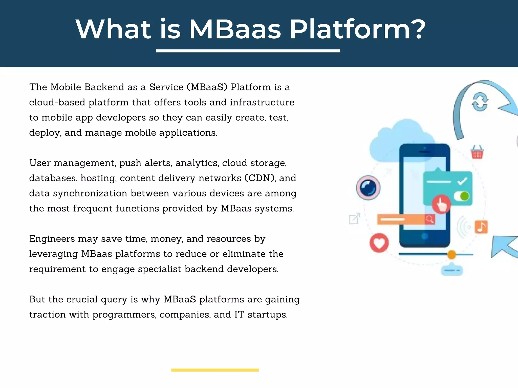 What is MBaas Platform?
The Mobile Backend as a Service (MBaaS) Platform is a
cloud-based platform that offers tools and infrastructure
to mobile app developers so they can easily create, test,
deploy, and manage mobile applications.
User management, push alerts, analytics, cloud storage,
databases, hosting, content delivery networks (CDN), and
data synchronization between various devices are among
the most frequent functions provided by MBaas systems.
Engineers may save time, money, and resources by
leveraging MBaas platforms to reduce or eliminate the
requirement to engage specialist backend developers.
But the crucial query is why MBaaS platforms are gaining
traction with programmers, companies, and IT startups.
 