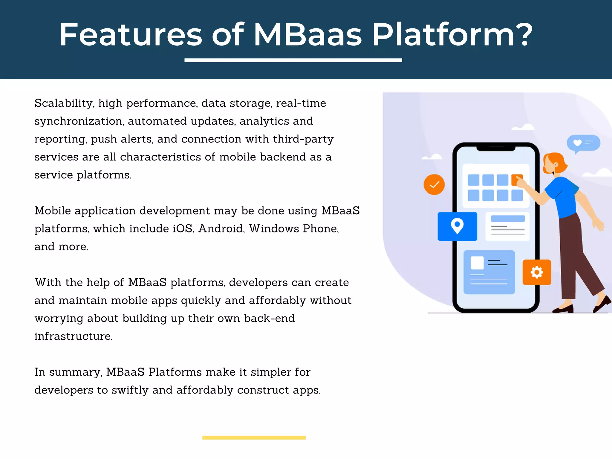 Features of MBaas Platform?
Scalability, high performance, data storage, real-time
synchronization, automated updates, analytics and
reporting, push alerts, and connection with third-party
services are all characteristics of mobile backend as a
service platforms.
Mobile application development may be done using MBaaS
platforms, which include iOS, Android, Windows Phone,
and more.
With the help of MBaaS platforms, developers can create
and maintain mobile apps quickly and affordably without
worrying about building up their own back-end
infrastructure.
In summary, MBaaS Platforms make it simpler for
developers to swiftly and affordably construct apps.
 