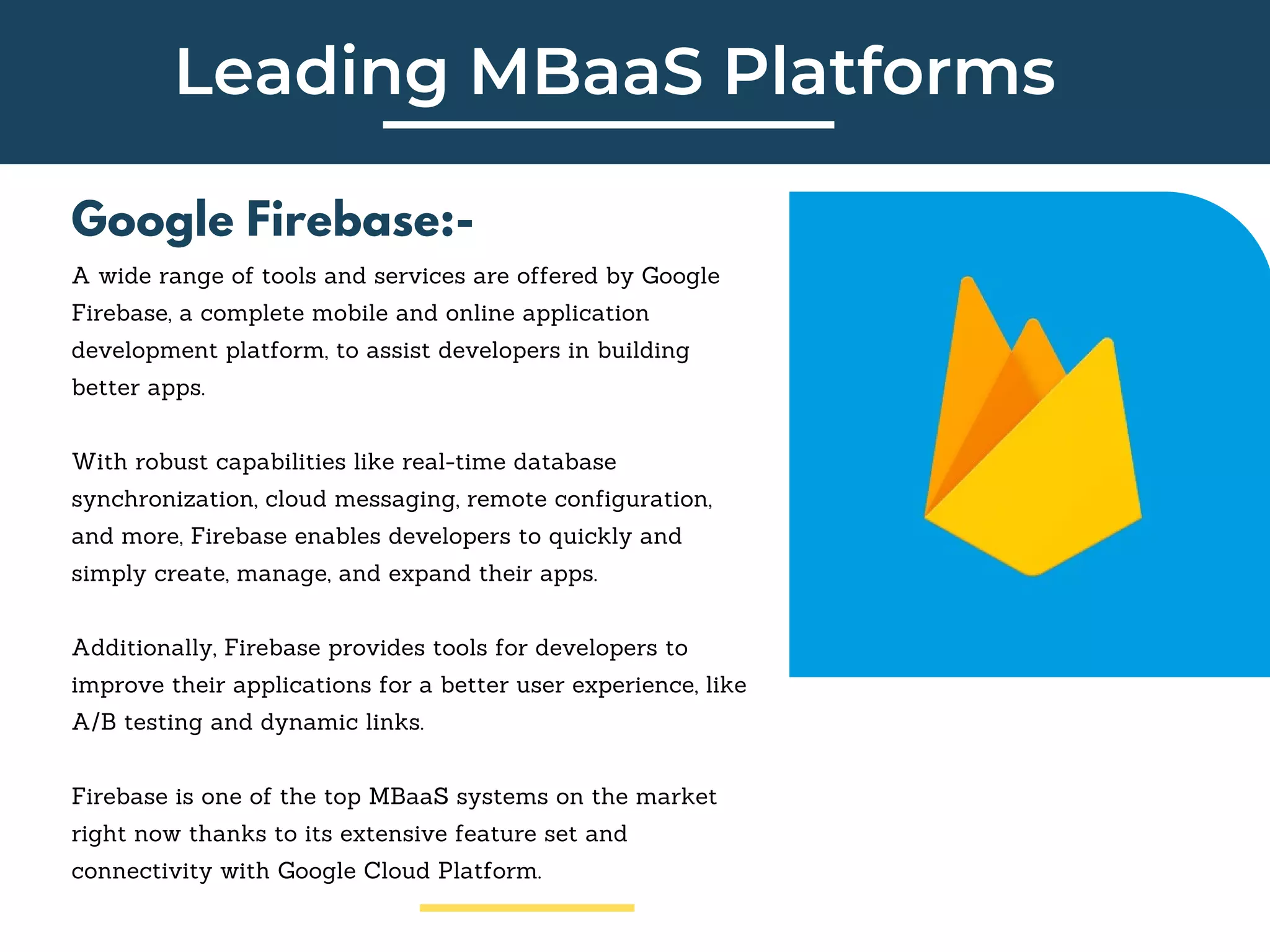 Leading MBaaS Platforms
Google Firebase:-
A wide range of tools and services are offered by Google
Firebase, a complete mobile and online application
development platform, to assist developers in building
better apps.
With robust capabilities like real-time database
synchronization, cloud messaging, remote configuration,
and more, Firebase enables developers to quickly and
simply create, manage, and expand their apps.
Additionally, Firebase provides tools for developers to
improve their applications for a better user experience, like
A/B testing and dynamic links.
Firebase is one of the top MBaaS systems on the market
right now thanks to its extensive feature set and
connectivity with Google Cloud Platform.
 