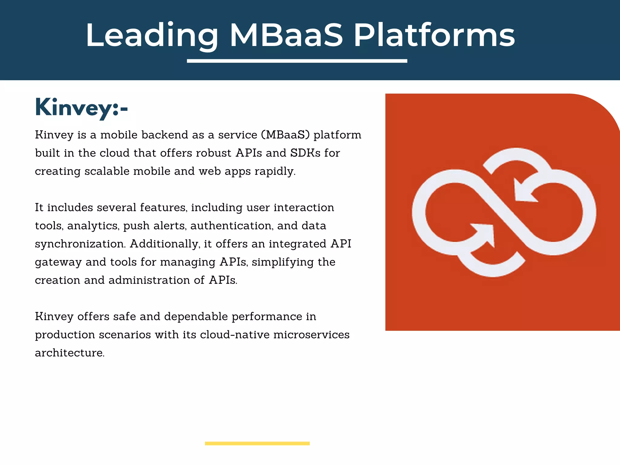 Leading MBaaS Platforms
Kinvey:-
Kinvey is a mobile backend as a service (MBaaS) platform
built in the cloud that offers robust APIs and SDKs for
creating scalable mobile and web apps rapidly.
It includes several features, including user interaction
tools, analytics, push alerts, authentication, and data
synchronization. Additionally, it offers an integrated API
gateway and tools for managing APIs, simplifying the
creation and administration of APIs.
Kinvey offers safe and dependable performance in
production scenarios with its cloud-native microservices
architecture.
 