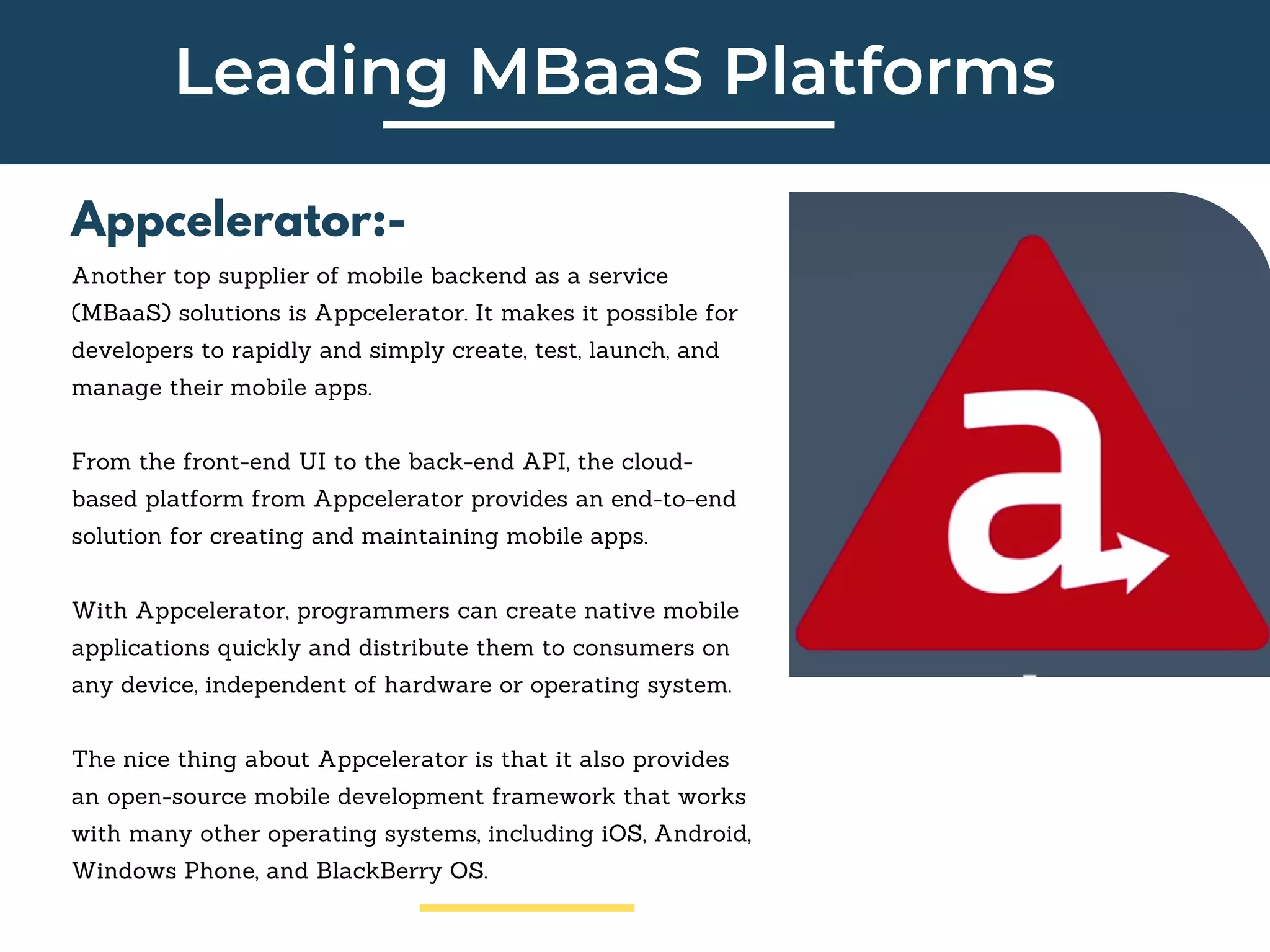 Leading MBaaS Platforms
Appcelerator:-
Another top supplier of mobile backend as a service
(MBaaS) solutions is Appcelerator. It makes it possible for
developers to rapidly and simply create, test, launch, and
manage their mobile apps.
From the front-end UI to the back-end API, the cloud-
based platform from Appcelerator provides an end-to-end
solution for creating and maintaining mobile apps.
With Appcelerator, programmers can create native mobile
applications quickly and distribute them to consumers on
any device, independent of hardware or operating system.
The nice thing about Appcelerator is that it also provides
an open-source mobile development framework that works
with many other operating systems, including iOS, Android,
Windows Phone, and BlackBerry OS.
 