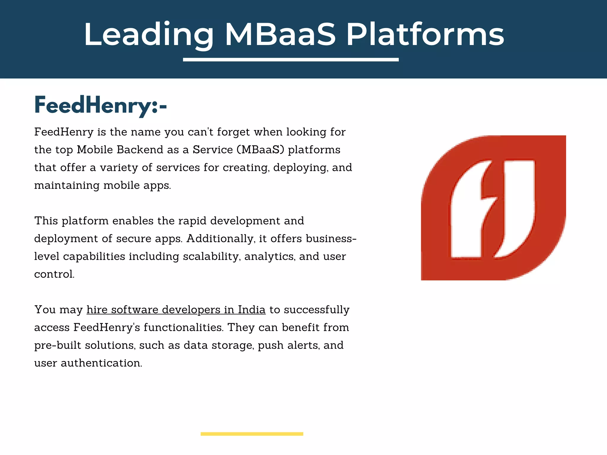 Leading MBaaS Platforms
FeedHenry:-
FeedHenry is the name you can't forget when looking for
the top Mobile Backend as a Service (MBaaS) platforms
that offer a variety of services for creating, deploying, and
maintaining mobile apps.
This platform enables the rapid development and
deployment of secure apps. Additionally, it offers business-
level capabilities including scalability, analytics, and user
control.
You may hire software developers in India to successfully
access FeedHenry's functionalities. They can benefit from
pre-built solutions, such as data storage, push alerts, and
user authentication.
 