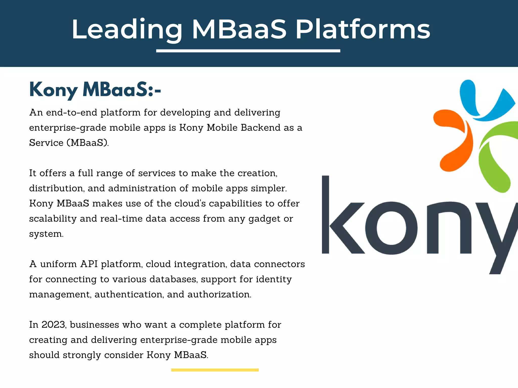 Leading MBaaS Platforms
Kony MBaaS:-
An end-to-end platform for developing and delivering
enterprise-grade mobile apps is Kony Mobile Backend as a
Service (MBaaS).
It offers a full range of services to make the creation,
distribution, and administration of mobile apps simpler.
Kony MBaaS makes use of the cloud's capabilities to offer
scalability and real-time data access from any gadget or
system.
A uniform API platform, cloud integration, data connectors
for connecting to various databases, support for identity
management, authentication, and authorization.
In 2023, businesses who want a complete platform for
creating and delivering enterprise-grade mobile apps
should strongly consider Kony MBaaS.
 