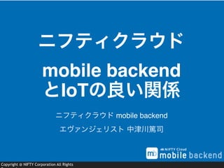 Copyright @ NIFTY Corporation All Rights
ニフティクラウド 
mobile backend
とIoTの良い関係
ニフティクラウド mobile backend
エヴァンジェリスト 中津川篤司
 
