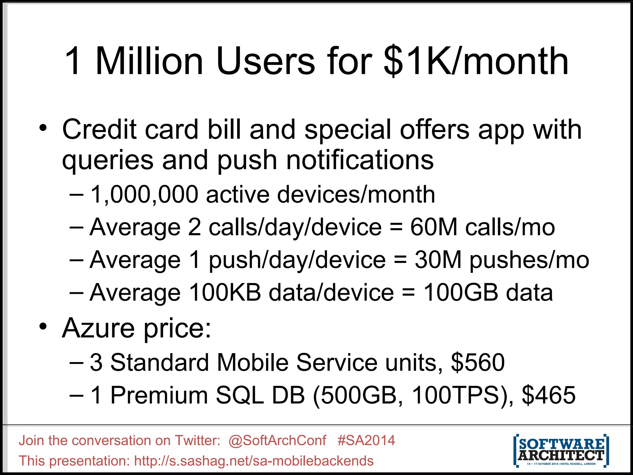 1 Million Users for $1K/month 
• Credit card bill and special offers app with 
queries and push notifications 
– 1,000,000 active devices/month 
– Average 2 calls/day/device = 60M calls/mo 
– Average 1 push/day/device = 30M pushes/mo 
– Average 100KB data/device = 100GB data 
• Azure price: 
– 3 Standard Mobile Service units, $560 
– 1 Premium SQL DB (500GB, 100TPS), $465 
Join the conversation on Twitter: @SoftArchConf #SA2014 
This presentation: http://s.sashag.net/sa-mobilebackends 
 